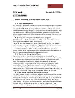 [PROCESOS SOCIOHISTÓRICOS ARGENTINOS]                                 2008




TEXTO Nro. 13                                                     HORACIO CHITARRONI

EL CICLO PERONISTA

La Argentina industrial y el peronismo (primera etapa de la ISI)

    1. Se amplía la base industrial
Ante la caída de la capacidad de importar se hacía imperioso producir internamente los bienes
en cuestión. Al inicio de la crisis la industria nacional aporta entre el 12 y el 15% del PBI para
1935 superaba el 25%. Para la segunda guerra mundial, este nuevo conflicto, ya la Argentina
presentará una diversificación mayor que le permitirá aprovechar la contingencia. Entre 1935 y
1946 se duplicaron los establecimientos industriales y los ocupados en los mismos; puede
observarse que dicho crecimiento no fue homogéneo al territorio sino que se concentró en la
Capital y el Gran Bs. As.
    2. Condiciones externas: la nueva relación centros - periferias.
A partir de la crisis del 30 y de la segunda guerra cambian las relaciones entre los centros
industriales y la periferia productora de bienes primarios.
El arribo de EEUU como nueva potencia cambia la relación con la periferia. EEUU no viene a
reemplazar a Gran Bretaña; promueve políticas muy proteccionistas lo que debilita la relación
con los proveedores de bienes primarios, especialmente con Argentina.
La guerra fría mantendrá a los EEUU ocupados permitiendo el desarrollo de mercados
internos, como el caso del argentino, en un intento de independencia económica apoyado en
una cierta base industrial y una clase obrera relativamente madura.
    3. La clase obrera y las migraciones internas
El crecimiento del número de establecimientos industriales fue acompañado por una
concentración de los operarios en los mismos; llegando al guarismo que expresaba que el 47%
de los operarios trabajaban en industrias de más de 100 plazas. El crecimiento de la masa
obrera como su concentración propiciaría en buena medida el arribo del peronismo.
Este crecimiento tiene íntima relación con las migraciones internas dadas ante la baja de
posibilidades en un campo depreciado por la situación internacional y por la abrupta
interrupción de la inmigración extranjera que proveía naturalmente de mano de obra a la
industria. Desde 1935 a 1947 la cifra de migrantes interno se expandió de 400.000 a 1.500.000,
llegándose a constituir en el 73% de la clase trabajadora de la capital y el conurbano.
    4. La base social de peronismo: clase obrera y migrantes
Estas nuevas clases de migrantes con menos de 10 años de asentamiento se exhiben como las
más adecuadas para la absorción de los preceptos del nacionalismo popular, anómicas,
inexpertas, de fácil captación; en contrapunto los obreros más viejos con una mejor formación
y conceptos ideológicos europeos, eran reticentes a prestar apoyo a Perón. Otra versión
cuenta que ante el permanente crecimiento económico y la constante movilización obrera sin
éxitos que observar, son tanto los nuevos como los viejos obreros que frente a este
estancamiento deciden su apoyo a Perón. Queda claro que hasta el advenimiento del

Daniel Andrada                                                                         Página 33
 