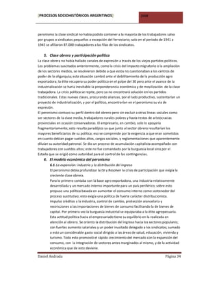 [PROCESOS SOCIOHISTÓRICOS ARGENTINOS]                                 2008



peronismo la clase sindical no había podido contener a la mayoría de los trabajadores salvo
por grupos o sindicatos pequeños a excepción del ferroviario; solo en el período de 1941 a
1945 se afiliaron 87.000 trabajadores a las filas de los sindicatos.

    5. Clase obrera y participación política
La clase obrera no había hallado canales de expresión a través de los viejos partidos políticos.
Los problemas suscitados anteriormente, como la crisis del impacto migratorio o la ampliación
de los sectores medios, se resolvieron debido a que estos no cuestionaban a los centros de
poder de la oligarquía; esta situación cambió ante el debilitamiento de la producción agro
exportadora; la élite recupera su poder político en el golpe del 30 pero ante el avance de la
industrialización se haría inevitable la preponderancia económica y de movilización de la clase
trabajadora. La crisis política se repite, pero ya no encontrará solución en los partidos
tradicionales. Estas nuevas clases, procurando alianzas, por el lado productivo, sustentarían un
proyecto de industrialización, y por el político, encontrarían en el peronismo su vía de
expresión.
El peronismo contuvo su perfil dentro del obrero pero sin excluir a otras líneas sociales como
ser sectores de la clase media, trabajadores rurales pobres y hasta restos de aristocracias
provinciales en ocasión conservadoras. El empresario, en cambio, solo lo apoyaría
fragmentariamente; esto resulta paradójico ya que junto al sector obrero resultarían los
mayores beneficiarios de su política; eso se comprende por la exigencia a que eran sometidos
en cuanto debían pagar sueldos altos, cargas sociales, y reglamentaciones que aparentemente
diluían su autoridad patronal. Se dio un proceso de acumulación capitalista acompañado con
trabajadores con sueldos altos; este no fue comandado por la burguesía local sino por el
Estado que se erigió como autoridad para el control de las contingencias.
    6. El modelo económico del peronismo
        6.1. La expansión: industria y la distribución del ingreso
        El peronismo debía profundizar la ISI y Resolver la crisis de participación que exigía la
        creciente clase obrera.
        Para lo primero contaba con la base agro exportadora, una industria relativamente
        desarrollada y un mercado interno importante para un país periférico; sobre esto
        propuso una política basada en aumentar el consumo interno como sostenedor del
        proceso sustitutivo; esto exigía una política de fuerte carácter distribucionista.
        Impulso créditos a la industria, control de cambio, protección arancelaria y
        restricciones a las importaciones de bienes de consumo facilitando la de bienes de
        capital. Por primera vez la burguesía industrial se equiparaba a la élite agropecuaria.
        Esta actitud política hacia el empresariado tiene su equilibrio en la realizada en
        atención al obrero. Se oriento la distribución del ingreso hacia los sectores populares;
        con fuertes aumento salariales y un poder inusitado delegado a los sindicatos; sumado
        a esto un considerable gasto social dirigido a las áreas de salud, educación, vivienda y
        turismo. Todo esto promovió el rápido crecimiento del mercado con la expansión del
        consumo, con la integración de sectores antes marginados al mismo, y de la actividad
        económica que de esto deviene.

Daniel Andrada                                                                        Página 34
 