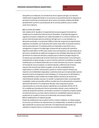 [PROCESOS SOCIOHISTÓRICOS ARGENTINOS]                               2008



      Esta política se trataba de una transferencia de los ingresos del agro a la industria
      redefiniendo el papel del Estado en la economía; la nacionalización de los depósitos le
      permitía el control de la monetización de la misma y el manejo crediticio del BCRA;
      paralelamente asumió la nacionalización de los servicios públicos y de un amplio
      sector de la industria.

      6.2. Los límites del modelo
      Este modelo de ISI basado en la expansión del consumo popular funcionaría en
      medida que las condiciones externas fueran favorables; el período de posguerra
      argentina encuentra a Argentina con saldos favorables en su comercio exterior, los
      precios internacionales para los productos del agro eran a su vez elevados y su
      demanda mantenida; si inicialmente (1945) el índice de compra de las exportaciones
      argentinas era elevado, con el descenso del mismo, hacia 1952, la situación remitiría
      severas perturbaciones. El contexto político era favorable ya que EEUU con su
      consagración a la guerra fría daba lugar al desarrollo de los países de la periferia.
      Argentina evitó adherir al FMI cuyas recetas eran contrapuestas a las ejecutadas por el
      peronismo. Excedentes de saldos de la posguerra mas utilidades obtenidas por la IAPI
      permitieron la compra de vehículos y equipos para la industria (rezagos de guerra).
      El impulso que esta política dio al sector liviano de la industria tiene como contracara
      la desatención al sector pesado, el cual al no formar parte de la inmediatez no registró
      medidas para su simultaneo desarrollo con el sector de bienes de consumo orientado
      al mercado de consumo popular. La industria pesada, a diferencia de la liviana,
      requiere alta inversión por obrero ocupado, son de alta complejidad técnico
      organizativa y su diseño, construcción y puesta en marcha requiere tiempos que
      imponen una rentabilidad a largo plazo, cuestiones estas que el empresariado nacional
      descartó en procura de ganancia más inmediatas. En consecuencia era del Estado la
      responsabilidad, ya que contaba con el poder político necesario, de encarar esa
      industrialización pesada; cosa que no sucedió. La expectativa sobre una prosperidad
      inacabable o sobre otro posible conflicto mundial mas el no alineamiento a la potencia
      dominante derivaron en la marginación del país; ante la baja de los precios
      internacionales se suman dos sequías importantes en los períodos 49-50 y 51-52.
      En la medida que la producción interna comenzaba a decaer, y para mantener los
      niveles de ocupación existente, comenzaba a aumentar la ocupación y el gasto estatal;
      el control de precios y los altos salarios resienten la rentabilidad industrial y decae la
      producción sin suceder lo mismo con la demanda; esto provoca inflación.
      6.3. La estabilización y la industria pesada
      El plan de estabilización que se aplicó remitió a recetas ortodoxas; se redujo el gasto,
      el consumo y se limitaron las importaciones a lo indispensable; se atendió al sector del
      agro mejorando sus precios para estimular a las exportaciones atenuando con
      subsidios el impacto interno; se limitaron los aumentos salariales.




Daniel Andrada                                                                       Página 35
 