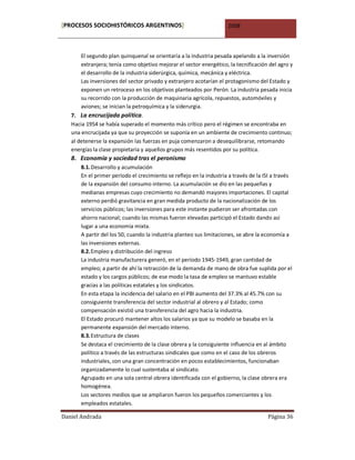 [PROCESOS SOCIOHISTÓRICOS ARGENTINOS]                                2008



       El segundo plan quinquenal se orientaría a la industria pesada apelando a la inversión
       extranjera; tenía como objetivo mejorar el sector energético, la tecnificación del agro y
       el desarrollo de la industria siderúrgica, química, mecánica y eléctrica.
       Las inversiones del sector privado y extranjero acotarían el protagonismo del Estado y
       exponen un retroceso en los objetivos planteados por Perón. La industria pesada inicia
       su recorrido con la producción de maquinaria agrícola, repuestos, automóviles y
       aviones; se inician la petroquímica y la siderurgia.
   7. La encrucijada política.
   Hacia 1954 se había superado el momento más crítico pero el régimen se encontraba en
   una encrucijada ya que su proyección se suponía en un ambiente de crecimiento continuo;
   al detenerse la expansión las fuerzas en puja comenzaron a desequilibrarse, retomando
   energías la clase propietaria y aquellos grupos más resentidos por su política.
   8. Economía y sociedad tras el peronismo
       8.1. Desarrollo y acumulación
       En el primer período el crecimiento se reflejo en la industria a través de la ISI a través
       de la expansión del consumo interno. La acumulación se dio en las pequeñas y
       medianas empresas cuyo crecimiento no demandó mayores importaciones. El capital
       externo perdió gravitancia en gran medida producto de la nacionalización de los
       servicios públicos; las inversiones para este instante pudieron ser afrontadas con
       ahorro nacional; cuando las mismas fueron elevadas participó el Estado dando así
       lugar a una economía mixta.
       A partir del los 50, cuando la industria planteo sus limitaciones, se abre la economía a
       las inversiones externas.
       8.2. Empleo y distribución del ingreso
       La industria manufacturera generó, en el período 1945-1949, gran cantidad de
       empleo; a partir de ahí la retracción de la demanda de mano de obra fue suplida por el
       estado y los cargos públicos; de ese modo la tasa de empleo se mantuvo estable
       gracias a las políticas estatales y los sindicatos.
       En esta etapa la incidencia del salario en el PBI aumento del 37.3% al 45.7% con su
       consiguiente transferencia del sector industrial al obrero y al Estado; como
       compensación existió una transferencia del agro hacia la industria.
       El Estado procuró mantener altos los salarios ya que su modelo se basaba en la
       permanente expansión del mercado interno.
       8.3. Estructura de clases
       Se destaca el crecimiento de la clase obrera y la consiguiente influencia en al ámbito
       político a través de las estructuras sindicales que como en el caso de los obreros
       industriales, con una gran concentración en pocos establecimientos, funcionaban
       organizadamente lo cual sustentaba al sindicato.
       Agrupado en una sola central obrera identificada con el gobierno, la clase obrera era
       homogénea.
       Los sectores medios que se ampliaron fueron los pequeños comerciantes y los
       empleados estatales.

Daniel Andrada                                                                        Página 36
 