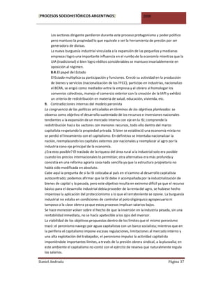 [PROCESOS SOCIOHISTÓRICOS ARGENTINOS]                                2008



        Los sectores dirigente perdieron durante este proceso protagonismo y poder político
        pero mantuvo la propiedad lo que equivale a ser la herramienta de presión por ser
        generadora de divisas.
        La nueva burguesía industrial vinculada a la expansión de las pequeñas y medianas
        empresas logro una importante influencia en el rumbo de la economía mientras que la
        UIA (tradicional) si bien logro réditos considerables se mantuvo invariablemente en
        oposición al régimen.
        8.4. El papel del Estado
        El Estado multiplico su participación y funciones. Creció su actividad en la producción
        de bienes y servicios (nacionalización de los FFCC), participo en industrias, nacionalizo
        el BCRA, se erigió como mediador entre la empresa y el obrero al homologar los
        convenios colectivos, manejo el comercio exterior con la creación de la IAPI y exhibió
        un criterio de redistribución en materia de salud, educación, vivienda, etc.
   9. Contradicciones internas del modelo peronista
   La congruencia de las políticas articuladas en términos de los objetivos planteados: se
   observa como objetivo el desarrollo sustentado de los recursos e inversiones nacionales
   tendientes a la expansión de un mercado interno con eje en la ISI; comprende la
   redistribución hacia los sectores con menores recursos, todo ello dentro del marco
   capitalista respetando la propiedad privada. Si bien se estableció una economía mixta no
   se perdió el lineamiento con el capitalismo. En definitiva se intentaba nacionalizar la
   nación, reemplazando los capitales externos por nacionales y reemplazar al agro por la
   industria cono eje principal de la economía.
   ¿Era esto posible? El traslado de la riqueza del área rural a la industrial solo era posible
   cuando los precios internacionales lo permitían; otra alternativa era más profunda y
   consistía en una reforma agraria cosa nada sencilla ya que la estructura propietaria no
   había sido modificada en absoluto.
   Cabe aquí la pregunta de si la ISI colocaba al país en el camino al desarrollo capitalista
   autocentrado; podemos afirmar que la ISI debe ir acompañada por la industrialización de
   bienes de capital y la pesada, pero este objetivo resulta en extremo difícil ya que el recurso
   básico para el desarrollo industrial debía proceder de la renta del agro, se hubiese hecho
   imperioso la aplicación del proteccionismo a lo que el terrateniente se opone. La burguesía
   industrial no estaba en condiciones de controlar al polo oligárquico agropecuario ni
   tampoco a la clase obrera ya que estos procesos implican salarios bajos.
   Se hace menester volver sobre el hecho de que la inversión en la industria pesada, sin una
   rentabilidad inmediata, no se hacía apetecible a los ojos del inversor.
   La viabilidad de los objetivos propuestos dentro de los límites que el mismo peronismo
   trazó: el peronismo navego por aguas capitalistas con un barco socialista; mientras que en
   la periferia el capitalismo impone escasas regulaciones, limitaciones al mercado interno y
   una alta explotación del trabajador, el peronismo impulso la actividad capitalista
   imponiéndole importantes límites, a través de la presión obrera sindical, a la plusvalía; en
   este ambiente el capitalismo no contó con el ejército de reserva que naturalmente regula
   los salarios.

Daniel Andrada                                                                        Página 37
 