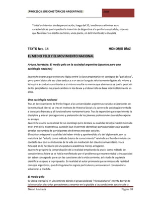 [PROCESOS SOCIOHISTÓRICOS ARGENTINOS]                                  2008



    Todos los intentos de desperonización, luego del 55, tendieron a eliminar esas
    características que impedían la inserción de Argentina a la periferia capitalista, proceso
    que favorecería a ciertos sectores, unos pocos, en detrimento de la mayoría




TEXTO Nro. 14                                                               HONORIO DÍAZ

EL MEDIO PELO Y EL MOVIMIENTO NACIONAL

Arturo Jauretche: El medio pelo en la sociedad argentina (apuntes para una
sociología nacional)

Jauretche expresa que existe una lógica entre la clase propietaria y el concepto de “país chico”,
pero que el status de esa clase seduzca a un sector burgués relativamente ligado a la misma y
le inspire a conductas contrarias a si mismo resulta no menos que aberrante ya que la posición
de los propietarios no prevé cambios ni los desea y el desarrollo se basa indefectiblemente en
ellos.

Una sociología nacional
Tras el derrocamiento de Perón llegan a las universidades argentinas variadas expresiones de
la mentalidad liberal; se crea el Instituto de Historia Social y la carrera de sociología orientada
a la escuela francesa y al funcionalismo norteamericano: Tras la expansión que experimenta la
disciplina y ante el protagonismo y pretensión de los jóvenes profesionales Jauretche expone
su ensayo.
Jauretche asume su realidad de no-sociólogo pero destaca su cualidad de observador montada
en el tren de la experiencia, cuestión que le permite identificar particularidades que puedan
develar los rumbos de participantes de diversos estratos sociales.
El escritor antepone la cualidad de haber vivido y aprehendido a la del diplomado, con su
metáfora del “estaño como método básico de conocimiento” reivindica el hombre vivido con
contacto real con las instancias de la vida sin mediación del claustro universitario. Hace
hincapié en lo necesario de una postura académica menos arrogante.
Jauretche propone la comprobación de la realidad empleando la praxis como método de
conocimiento; Marx ya se había manifestado por el problema que representaba la incapacidad
del saber consagrado para con las cuestiones de la vida corriente; así y todo la izquierda
científica se opuso a la propuesta. En realidad el autor promovía que se mirase a la realidad
con ojos argentinos, que distinguiese los signos particulares y encaucen en consecuencia
soluciones a medida.

El medio pelo
Se ubica el ensayo en un contexto donde el grupo golpista “revolucionario” intenta borrar de
la historia los diez años precedentes y retornar en lo posible a las condiciones sociales de la
Daniel Andrada                                                                          Página 38
 