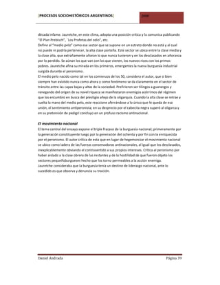 [PROCESOS SOCIOHISTÓRICOS ARGENTINOS]                                2008



década infame. Jauretche, en este clima, adopta una posición crítica y la comunica publicando
“El Plan Prebisch”, ¨Los Profetas del odio”, etc.
Define al “medio pelo” como ese sector que se supone en un estrato donde no está y al cual
no puede ni podría pertenecer, la alta clase porteña. Este sector se ubica entre la clase media y
la clase alta, que extrañamente añoran lo que nunca tuvieron y en los desclasados en añoranza
por lo perdido. Se aúnan los que van con los que vienen, los nuevos ricos con los primos
pobres. Jauretche afina su mirada en los primeros, emergentes la nueva burguesía industrial
surgida durante el peronismo.
El medio pelo nacido como tal en los comienzos de los 50, considera el autor, que si bien
siempre han existido nunca como ahora y como fenómeno se da claramente en el sector de
tránsito entre las capas bajas y altas de la sociedad. Prefirieron ser tilingos a guarangos y
renegando del origen de su novel riqueza se manifestaron enemigos acérrimos del régimen
que los encumbro en busca del prestigio añejo de la oligarquía. Cuando la alta clase se retrae y
suelta la mano del medio pelo, este reaccione aferrándose a lo único que le queda de esa
unión, el sentimiento antiperonista; en su desprecio por el cabecita negra superó al oligarca y
en su pretensión de pedigrí concluyo en un profuso racismo antinacional.

El movimiento nacional
El tema central del ensayo expone el triple fracaso de la burguesía nacional; primeramente por
la generación constituyente luego por la generación del ochenta y por fin con la enriquecida
por el peronismo. El autor crítica de esta que en lugar de hegemonizar el movimiento nacional
se ubico como ladera de las fuerzas conservadoras antinacionales, al igual que los desclasados,
inexplicablemente obviando el contrasentido a sus propios intereses. Crítica al peronismo por
haber aislado a la clase obrera de las restantes y de la hostilidad de que fueron objeto los
sectores pequeñoburgueses hecho que los torno permeables a la acción enemiga.
Jauretche consideraba que la burguesía tenía un destino de liderazgo nacional, ante lo
sucedido es que observa y denuncia su traición.




Daniel Andrada                                                                        Página 39
 