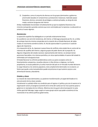 [PROCESOS SOCIOHISTÓRICOS ARGENTINOS]                                   2008



    2) Cooptativa: como el conjunto de alianzas con los grupos dominantes o gobiernos
        provinciales basados en compromisos y prestaciones recíprocas; implicaba apoyo
        financiero, técnico, concesión de privilegios a sectores privados; se atrajo de este
        modo a sectores burgueses del interior.
Ambas modalidades funcionaban simultáneamente ya que la cooptativa favorecía a las
minorías excluyendo a grandes sectores que eran controlados por la represiva. La educación se
oriento al nuevo régimen.

Resistencias
La oposición española fue doblegada en un periodo relativamente breve.
Se sucedieron una serie de resistencias, del interior, al liderazgo propuesto por Bs. As. La falta
de ventajas hacia los mismos conspiraba con la creación de un Estado Nacional; de todos
modos el crecimiento asimétrico de Bs. As. No dio oportunidad ni a provincia ni coalición
alguna de imponerse.
A la imposición de Bs. As. Aparecen nuevas líneas de conflicto; este estado iba en contra de los
intereses de caudillos del interior y algunos grupos de poder dentro de la propia Bs. As.
Algunos integrantes del estado nacional, representantes del interior, no siempre tenían
posiciones favorables a los interese porteños y en otras oportunidades el avance del estado lo
enfrentaba con la burguesía local.
El Estado Nacional no enfrento problemáticas como sus pares europeos como ser
levantamientos campesinos, revueltas obreras ni riñas étnicas o religiosas. Los fuerte
propietarios, la escaza población y la veloz inserción del país en el mercado mundial derivaron
la carga tributaria a los sectores populares; estos ampliamente dominados no se alzaron; un
factor que ayudo a esta mansedumbre puede encontrarse en que tuvieron acceso a una
alimentación barata y abundante.

Estados y clases
La creación de clases dominantes y su posterior transformación y el papel del Estado en la
estructuración de las clases sociales.
Inicialmente la cualidad militar era condición para el ingreso a l política, pro con el avance en la
organización social y el progreso (aumento de la renta del suelo) son los ricos quienes pasan a
gobernar en reemplazo de los militares. Mientras duro las guerra de emancipación la casta
militar gozó del liderazgo, luego surgió un nuevo grupo social cuyo poder económico lo fue
insertando en las esferas políticas gobernantes.




Daniel Andrada                                                                            Página 4
 