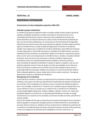[PROCESOS SOCIOHISTÓRICOS ARGENTINOS]                                  2008




TEXTO Nro. 15                                                               DANIEL JAMES

RESISTENCIA E INTEGRACIÓN

El peronismo y la clase trabajadora argentina 1946-1976

Sabotaje y grupos clandestinos
La resistencia que generó el gobierno militar no estaba acotada al plano sindical; hechos de
sabotaje, actividades clandestinas se habían convertido en moneda corriente y eran
remarcadas diariamente por la prensa. Denuncias contra empleados ferroviarios, por
descarrilamientos, de empresas diversas las cuales se veían eventualmente paralizadas por
días, eran de las diarias publicaciones. En consecuencia la Dirección Nacional de Seguridad
advirtió que duras penas caerían sobre quien perpetrase sabotaje. De todos modos la práctica
siguió en variadas formas; sin saber el grado de organización los hechos en las fábricas,
aislados, hace suponer que se trataban de iniciativas individuales. Hacia 1956 esta resistencia
se había organizado en más de 200 comandos con alrededor de 10.000 hombres. Las células
clandestinas fueron variadas en su composición, podían ser de obreros o de personas ajenas a
ellos, en Junín actúo una compuesta por ex intendente local, un aviador y el capataz del taller
ferroviario. Hacia ese mismo año comenzaron a utilizarse artefactos explosivos de
manufactura casera con componente generalmente robados a farmacias y químicas.
Estas actividades de sabotaje manifestaban el repudio al régimen usurpador y más aun una
auténtica expresión, tal vez la única, de ahogo y la ilusión que alentaban era el retorno de
Perón que siempre se trataba como inminente; este nivel de ansiedad conspiró contra la
propia seguridad de estos grupos rebeldes y los impulsó, en la creencia de existían militares
fieles al depuesto gobierno, a buscar aliados dentro de los cuadros castrenses. Tras algunas
detenciones y fracasos se abandonó esta tendencia.
Divergencias en la resistencia
A partir del 56 se comienza a intentar la recuperación de las comisiones internas y luego de los
sindicatos, esto supone una línea que difusamente fue separándose de aquella constitutiva de
los comandos. Perón consignaba a la resistencia como un conjunto de medidas pensadas en
base a una estrategia, la denominó la “resistencia civil”; proponía la guerra de guerrillas o sea
nunca enfrentar al rival en su campo sino en cambio minar su resistencia con infinidad de
acciones desperdigadas desde paros, trabajo a desgano, sabotaje, rumores, etc. Todas estas
actividades llegarían a su término con un desorden generalizado que sumado a la huelga
revolucionaria y en conjunto con los comandos y las fuerzas armadas aun leales, permitirían el
retorno al poder.
A partir de mediados del 56 surge una disyuntiva entre quienes participaban de los comando y
quienes lograban la recuperación de algunos gremios; fundamentalmente se desconfiaba de
que estos últimos sirviesen en realidad a los fines revolucionarios, finalidad esta justificante de
su existencia. Se estaba haciendo crítica de la actitud de los gremios durante el derrocamiento;
si estos no se juegan por los derechos de los trabajadores no tienen rezón de ser. La


Daniel Andrada                                                                          Página 40
 