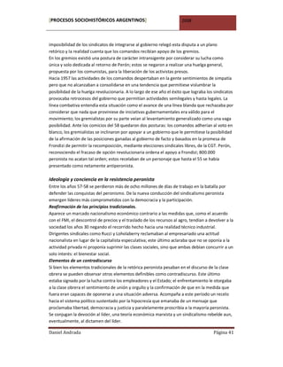 [PROCESOS SOCIOHISTÓRICOS ARGENTINOS]                                  2008



imposibilidad de los sindicatos de integrarse al gobierno relegó esta disputa a un plano
retórico y la realidad cuenta que los comandos recibían apoyo de los gremios.
En los gremios existió una postura de carácter intransigente por considerar su lucha como
única y solo dedicada al retorno de Perón; estos se negaron a realizar una huelga general,
propuesta por los comunistas, para la liberación de los activistas presos.
Hacia 1957 las actividades de los comandos despertaban en la gente sentimientos de simpatía
pero que no alcanzaban a consolidarse en una tendencia que permitiese vislumbrar la
posibilidad de la huelga revolucionaria. A lo largo de ese año el éxito que lograba los sindicatos
provocaba retrocesos del gobierno que permitían actividades semilegales y hasta legales. La
línea combativa entendía esta situación como el avance de una línea blanda que rechazaba por
considerar que nada que proviniese de iniciativas gubernamentales era válido para el
movimiento; los gremialistas por su parte veían al levantamiento generalizado como una vaga
posibilidad. Ante los comicios del 58 quedaron dos posturas: los comandos adherían al voto en
blanco, los gremialistas se inclinaron por apoyar a un gobierno que le permitiese la posibilidad
de la afirmación de las posiciones ganadas al gobierno de facto y basados en la promesa de
Frondizi de permitir la recomposición, mediante elecciones sindicales libres, de la CGT. Perón,
reconociendo el fracaso de opción revolucionaria ordena el apoyo a Frondizi; 800.000
peronista no acatan tal orden; estos recelaban de un personaje que hasta el 55 se había
presentado como netamente antiperonista.

Ideología y conciencia en la resistencia peronista
Entre los años 57-58 se perdieron más de ocho millones de días de trabajo en la batalla por
defender las conquistas del peronismo. De la nueva conducción del sindicalismo peronista
emergen líderes más comprometidos con la democracia y la participación.
Reafirmación de los principios tradicionales.
Aparece un marcado nacionalismo económico contrario a las medidas que, como el acuerdo
con el FMI, el descontrol de precios y el traslado de los recursos al agro, tendían a devolver a la
sociedad los años 30 negando el recorrido hecho hacia una realidad técnico industrial.
Dirigentes sindicales como Rucci y Loholaberry reclamaban al empresariado una actitud
nacionalista en lugar de la capitalista especulativa; este último aclaraba que no se oponía a la
actividad privada ni proponía suprimir las clases sociales, sino que ambas debían concurrir a un
solo interés: el bienestar social.
Elementos de un contradiscurso
Si bien los elementos tradicionales de la retórica peronista pesaban en el discurso de la clase
obrera se pueden observar otros elementos definibles como contradiscurso. Este último
estaba signado por la lucha contra los empleadores y el Estado; el enfrentamiento le otorgaba
a la clase obrera el sentimiento de unión y orgullo y la confirmación de que en la medida que
fuera eran capaces de oponerse a una situación adversa. Acompaña a este período un recelo
hacia el sistema político sustentado por la hipocresía que emanaba de un mensaje que
proclamaba libertad, democracia y justicia y paralelamente proscribía a la mayoría peronista.
Se conjugan la devoción al líder, una teoría económica marxista y un sindicalismo rebelde aun,
eventualmente, al dictamen del líder.

Daniel Andrada                                                                          Página 41
 