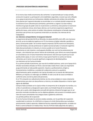 [PROCESOS SOCIOHISTÓRICOS ARGENTINOS]                                2008



En la misma clase media encontramos dos vertientes: la representada por la vieja camada,
ansiosa de recuperar su participación y de estabilidad y seguridad, y la joven que veía reflejado
en su apoyo al peronismo sus inclinaciones rebeldes solicitantes de cambios más profundos.
Estos jóvenes por lo general educados se encontraban en un contexto donde la expansión de
la economía no era suficiente para asimilarlos y permitirles su ingreso a la clase media y
mientras los grupos de poder veían en al peronismo su antinomia, estos jóvenes lo reconocían
por sus condiciones únicas, tener bases obreras y ser la primera experiencia argentina en
política de masas, como camino al cambio. Estos jóvenes constituyeron la llamada izquierda
peronista y por primera vez la juventud universitaria se asociaba a los intereses de los
trabajadores.
Las relaciones extrapartidarias: la burguesía industrial
La experiencia del período 46-49 con Miranda a la cabeza del BCR y de la IAPI, con el proceso
de la ISI, ya no era viable de repetirse en el 73; las mismas se habían reducido y perdido su
peso y consecuente poder. De la veinte mayores empresas (73/74) nueve eran extranjeras,
nueve del Estado y solo dos pertenecían al capital nacional privado; la revolución argentina
había desnacionalizado a la industria, lo mismo sucedió con el sector financiero.
Encontramos en este instante a una burguesía dividida, una rural con las pretensiones de
siempre, otra industrial que ansía el retorno de la demanda, y por último una nueva burguesía
en concordancia con el nuevo lineamiento internacional. Está claro que la parte que la que
puede prestar apoyo, la rural, no lo haría y la que quiere hacerlo no cuenta con fuerzas
suficientes; por lo tanto el acuerdo significaría resignación de identidad política.
Las relaciones con las Fuerzas Armadas
En su primer período el peronismo, que nace de la entidad castrense, conto con el apoyo de la
oficialía nacionalista alineada con Perón; este de todos modos llevó a cabo una importante
purga eliminando así toda posible oposición; impulso su profesionalismo, dirigió su
funcionamiento a la defensa u custodia de la soberanía y procuró su paulatino
adoctrinamiento; perón complació a las Fuerzas Armadas con la creación de Fabricaciones
Militares y el impulso a la siderurgia con SOMISA. En este curso de las cosas la entidad se
conformó como uno de los pilares del peronismo.
En el 73 la situación era radicalmente distinta; las tres armas estaban en manos netamente
antiperonistas que veían con desconfianza su retorno y no estaban dispuestos a mostrar signo
alguno de debilidad.
Cámpora había acordado con la cúpula militar el compromiso de no decapitar los mandos; a su
arribo a la presidencia su designación opero sobre una limitada franja de la comandancia.
Perón, por su parte, obró designando como jefe del ejército al General Carcagno que sin ser
peronista mostraba coincidencias con los objetivos globales; esto provocó el inmediato pase a
retiro de nueve comandantes más antiguos leales a gobiernos anteriores.
Los partidos políticos de la oposición
Si con las Fuerzas Armadas las acciones estabas acotadas, con los partidos de la oposición
sucedía todo lo contrario. En el 46 Perón se impuso a la Unión Democrática que nucleaba a
prácticamente a toda la oposición; tildado de fascista respondió enérgicamente, se estaba con
Perón o contra la Nación sin medias tintas. Para los 70 Perón había adquirido otra óptica y

Daniel Andrada                                                                        Página 44
 
