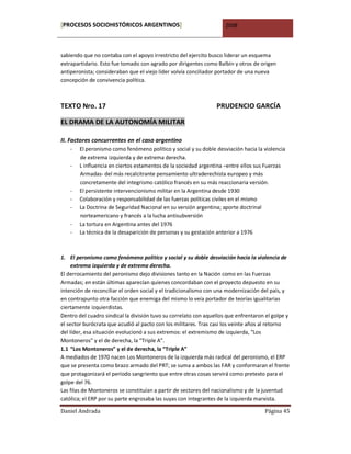 [PROCESOS SOCIOHISTÓRICOS ARGENTINOS]                                2008



sabiendo que no contaba con el apoyo irrestricto del ejercito busco liderar un esquema
extrapartidario. Esto fue tomado con agrado por dirigentes como Balbín y otros de origen
antiperonista; consideraban que el viejo líder volvía conciliador portador de una nueva
concepción de convivencia política.



TEXTO Nro. 17                                                    PRUDENCIO GARCÍA

EL DRAMA DE LA AUTONOMÍA MILITAR

II. Factores concurrentes en el caso argentino
    -   El peronismo como fenómeno político y social y su doble desviación hacia la violencia
        de extrema izquierda y de extrema derecha.
    -   L influencia en ciertos estamentos de la sociedad argentina –entre ellos sus Fuerzas
        Armadas- del más recalcitrante pensamiento ultraderechista europeo y más
        concretamente del integrismo católico francés en su más reaccionaria versión.
    -   El persistente intervencionismo militar en la Argentina desde 1930
    -   Colaboración y responsabilidad de las fuerzas políticas civiles en el mismo
    -   La Doctrina de Seguridad Nacional en su versión argentina; aporte doctrinal
        norteamericano y francés a la lucha antisubversión
    -   La tortura en Argentina antes del 1976
    -   La técnica de la desaparición de personas y su gestación anterior a 1976



1. El peronismo como fenómeno político y social y su doble desviación hacia la violencia de
     extrema izquierda y de extrema derecha.
El derrocamiento del peronismo dejo divisiones tanto en la Nación como en las Fuerzas
Armadas; en están últimas aparecían quienes concordaban con el proyecto depuesto en su
intención de reconciliar el orden social y el tradicionalismo con una modernización del país, y
en contrapunto otra facción que enemiga del mismo lo veía portador de teorías igualitarias
ciertamente izquierdistas.
Dentro del cuadro sindical la división tuvo su correlato con aquellos que enfrentaron el golpe y
el sector burócrata que acudió al pacto con los militares. Tras casi los veinte años al retorno
del líder, esa situación evolucionó a sus extremos: el extremismo de izquierda, “Los
Montoneros” y el de derecha, la “Triple A”.
1.1 “Los Montoneros” y el de derecha, la “Triple A”
A mediados de 1970 nacen Los Montoneros de la izquierda más radical del peronismo, el ERP
que se presenta como brazo armado del PRT; se suma a ambos las FAR y conformaran el frente
que protagonizará el período sangriento que entre otras cosas servirá como pretexto para el
golpe del 76.
Las filas de Montoneros se constituían a partir de sectores del nacionalismo y de la juventud
católica; el ERP por su parte engrosaba las suyas con integrantes de la izquierda marxista.

Daniel Andrada                                                                       Página 45
 