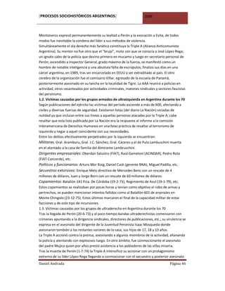 [PROCESOS SOCIOHISTÓRICOS ARGENTINOS]                                 2008



Montoneros expresó permanentemente su lealtad a Perón y la evocación a Evita, de todos
modos fue inevitable la condena del líder a sus métodos de violencia.
Simultáneamente el ala derecha más fanática constituya la Triple A (Alianza Anticomunista
Argentina). Su mentor no fue otro que el “brujo”, mote con que se conocía a José López Rega;
un ignoto cabo de la policía que devino primero en mucamo y luego en secretario personal de
Perón; ascendido a Inspector General, grado máximo de la fuerza, se manifestó como un
hombre de notable inteligencia y una absoluta falta de escrúpulos; finalizo sus días en una
cárcel argentina, en 1989, tras ser encarcelado en EEUU y ser extraditado al país. El otro
cerebro de la organización fue el comisario Villar, egresado de la escuela de Panamá,
posteriormente asesinado en su lancha en la localidad de Tigre. La AAA reunirá a policías en
actividad, otros cesanteados por actividades criminales, matones sindicales y sectores fascistas
del peronismo.
1.2. Víctimas causadas por los grupos armados de ultraizquierda en Argentina durante los 70
Según publicaciones del ejército las víctimas del período asciende a más de 600, afectando a
civiles y diversas fuerzas de seguridad. Existieron listas (del diario La Nación) viciadas de
nulidad ya que incluían entre sus líneas a aquellas personas atacadas por la Triple A; cabe
resaltar que esta lista publicada por La Nación era la respuesta al informe a la comisión
Interamericana de Derechos Humanos en una falaz práctica de resaltar al terrorismo de
izquierda y negar a aquel coincidente con sus necesidades.
Entre los delitos efectivamente perpetrados por la izquierda se encuentran:
Militares: Gral. Aramburu, Gral. J.C. Sánchez, Gral. Cáceres y el de Pula Lambuschini muerta
en el atentado a la casa de familia del Almirante Lambruschini.
Dirigentes empresariales: Oberdan Salustro (FIAT), Raúl Gameloni (ACINDAR), Pedro Rota
(FIAT Concorde), etc.
Políticos y funcionarios: Arturo Mor Roig, Daniel Cash (gerente BNA), Miguel Padilla, etc.
Secuestros extorsivos: Enrique Metz directivo de Mercedes Benz con un rescate de 4
millones de dólares, Juan y Jorge Born con un rescate de 60 millones de dólares.
Copamientos: Batallón 141 Pcia. De Córdoba (19-2-73), Regimiento de Azul (19-1-79), etc.
Estos copamientos se realizaban por pocas horas y tenían como objetivo el robo de armas y
pertrechos; se pueden mencionar intentos fallidos como al Batallón 601 de arsenales en
Monte Chingolo (23-12-75). Estos últimos marcaron el final de la capacidad militar de estas
facciones y de este tipo de incursiones.
1.3. Víctimas causadas por los grupos de ultraderecha en Argentina durante los 70
Tras la llegada de Perón (20-6-73) y al poco tiempo bandas ultraderechistas comenzaron con
crímenes apuntando a la dirigencia sindicales, directores de publicaciones, etc.; su virulencia se
expresa en el asesinato del dirigente de la Juventud Peronista Isaac Mosqueda donde
asesinaron también a los restantes varones de la casa, sus hijos de 17, 18 y 13 años.
La Triple A accionó contra la prensa, asesinando a algunos miembros de la actividad, allanando
la policía y atentando con explosivos luego. En otro ámbito, fue conmocionante el asesinato
del padre Mujica quien por años prestó asistencia a los pobladores de las villas miseria.
Tras la muerte de Perón (1-7-74) la Triple A intensifico su accionar con un protagonismo
extremo de su líder López Rega llegando a conmocionar con el secuestro y posterior asesinato
Daniel Andrada                                                                         Página 46
 