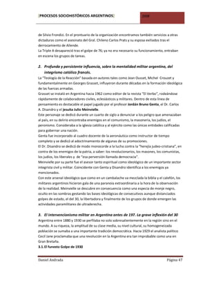 [PROCESOS SOCIOHISTÓRICOS ARGENTINOS]                                2008



de Silvio Frondizi. En el prontuario de la organización encontramos también servicios a otras
dictaduras como el asesinato del Gral. Chileno Carlos Prats y su esposa exiliados tras el
derrocamiento de Allende.
La Triple A desapareció tras el golpe de 76; ya no era necesario su funcionamiento, entraban
en escena los grupos de tareas.

2. Profunda y persistente influencia, sobre la mentalidad militar argentina, del
   integrismo católico francés.
La “Teología de la Reacción” basada en autores tales como Jean Ousset, Michel Crouzet y
fundamentalmente en Georges Grasset, influyeron durante décadas en la formación ideológica
de las fuerzas armadas.
Grasset se instaló en Argentina hacia 1962 como editor de la revista “El Verbo”, rodeándose
rápidamente de colaboradores civiles, eclesiásticos y militares. Dentro de esta línea de
pensamiento es destacable el papel jugado por el profesor Jordán Bruno Genta, el Dr. Carlos
A. Disandro y el jesuita Julio Meinvielle.
Este personaje se dedicó durante un cuarto de siglo a denunciar a los peligro que amenazaban
al país, en su delirio encontraba enemigos en el comunismo, la masonería, los judíos, el
peronismo. Consideraba a la iglesia católica y al ejército como las únicas entidades calificadas
para gobernar una nación.
Genta fue incorporado al cuadro docente de la aeronáutica como instructor de tiempo
completo y se dedicó al adoctrinamiento de algunas de su promociones.
El Dr. Disandro se dedicó de modo monocorde a la lucha contra la “herejía judeo-cristiana”, en
contra de los enemigos de la patria, a saber: los revolucionarios, los masones, los comunistas,
los judíos, los liberales y de “esa perversión llamada democracia”.
Meinvielle por su parte fue el asesor tanto espiritual como ideológico de un importante sector
integrista civil y militar. Coincidente con Genta y Disandro identifica a los enemigos ya
mencionados.
Con este arsenal ideológico que como en un cambalache va mezclada la biblia y el calefón, los
militares argentinos hicieron gala de una paranoia extraordinaria a la hora de la observación
de la realidad. Meinvielle se descubre en consecuencia como una especia de monje negro,
oculto en las sombras gestando las bases ideológicas de consecutivos aunque distanciados
golpes de estado, el del 30, la libertadora y finalmente de los grupos de donde emergen las
actividades paramilitares de ultraderecha.

3. El intervencionismo militar en Argentina antes de 197. La grave inflexión del 30
Argentina entre 1880 y 1930 se perfilaba no solo sobresalientemente en la región sino en el
mundo. A su riqueza, la amplitud de su clase media, su nivel cultural, su homogeneizada
población se sumaba a una importante tradición democrática. Hacia 1929 el analista político
Cecil Jane proclamaba que una revolución en la Argentina era tan improbable como una en
Gran Bretaña.
3.1. El funesto Golpe de 1930


Daniel Andrada                                                                       Página 47
 