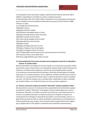 [PROCESOS SOCIOHISTÓRICOS ARGENTINOS]                                 2008



Un año después Uriburu derrocaba a Irigoyen y desde entonces hasta las últimas de 1987 y
1990 (los carapintadas) se manifestó en muchas y variadas situaciones.
El último período militar entre 1976 y 1983 es el periodo con las más funestas consecuencias
para la sociedad; sirve como ejemplo la deuda externa que paso de 7875 millones a 45087
millones a su caída.
La cronología del intervencionismo.
1930 golpe a Uriburu
1943 golpe de Perón a Castillo
1955 Revolución Libertadora derroca a Perón
1956 golpe frustrado del Gral. Valle a Aramburu
1959 golpe frustrado contra Frondizi
1961 nuevo intento de golpe contra Frondizi
1962 golpe definitivo contra Frondizi
1963 golpe a Guido
1966 golpe de Onganía que derroca a Illía
1970 golpe a Onganía a favor de Levingston
1971 golpe a Levingston a favor de Lanusse
1973-74 Golpe fallido contra Lanusse tras la victoria peronista en los comicios
1975 Intentona militar contra Isabel Perón
1976 marzo, golpe definitivo que instala a la Junta.

3.2. Autoconsideración de las Fuerza Armadas como protagonista natural de la vida político-
     nacional. El “partido militar”
Resulta sorprendente como llegan las Fuerzas Armadas a la convicción de que pueden y deben
pronunciarse, actuar y hacerse sentir en la vida política nacional. Desde los años treinta que los
militares se consideran actores legítimos y naturales de la escenografía política nacional.
En la conferencia internacional de Santo Domingo, el almirante retirado Argimiro Fernández
explico que en un estado corporativo, como el argentino, las FFAA se sienten como una de las
relevantes y a su vez garantes del mismo; todo un sistema de educación y doctrina respaldan
ese sentir. Las FFAA han actuado como un partido militar, imponiendo sus ideas, rechazadas
por la opinión pública, por medio de la fuerza aun ante sus propios congéneres.

3.3. Abusivo y pintoresco empleo de la palabra “Revolución” aplicada al golpismo militar.
Resulta pintoresco escuchar en los discursos de los perpetradores de levantamiento o golpes
de estado de la palabra “Revolución”. Estos golpes no tienen relación alguna con lo que se
entiende por revolución; no cambian casi nada en las estructuras, y por lo general esa es su
función y si es posible empeorarlas. Se debe una aclaración o excepción si se quiere a la
revolución del 74 en Portugal; la revolución de los claveles, como fue llamada, consto en un
golpe militar que desarmo todo un sistema de dictadura corporativista y lo reemplazó por un
sistema pluralista de corte europeo. Como contraste citemos al golpe del 30 contra Irigoyen
que en palabras de R.S. Ortiz significo la imposición de los petroleros norteamericanos,


Daniel Andrada                                                                         Página 48
 
