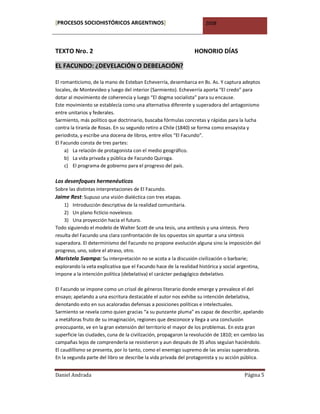 [PROCESOS SOCIOHISTÓRICOS ARGENTINOS]                                2008




TEXTO Nro. 2                                                    HONORIO DÍAS

EL FACUNDO: ¿DEVELACIÓN O DEBELACIÓN?

El romanticismo, de la mano de Esteban Echeverría, desembarca en Bs. As. Y captura adeptos
locales, de Montevideo y luego del interior (Sarmiento). Echeverría aporta “El credo” para
dotar al movimiento de coherencia y luego “El dogma socialista” para su encause.
Este movimiento se establecía como una alternativa diferente y superadora del antagonismo
entre unitarios y federales.
Sarmiento, más político que doctrinario, buscaba fórmulas concretas y rápidas para la lucha
contra la tiranía de Rosas. En su segundo retiro a Chile (1840) se forma como ensayista y
periodista, y escribe una docena de libros, entre ellos “El Facundo”.
El Facundo consta de tres partes:
     a) La relación de protagonista con el medio geográfico.
     b) La vida privada y pública de Facundo Quiroga.
     c) El programa de gobierno para el progreso del país.

Los desenfoques hermenéuticos
Sobre las distintas interpretaciones de El Facundo.
Jaime Rest: Supuso una visión dialéctica con tres etapas.
    1) Introducción descriptiva de la realidad comunitaria.
    2) Un plano ficticio novelesco.
    3) Una proyección hacia el futuro.
Todo siguiendo el modelo de Walter Scott de una tesis, una antítesis y una síntesis. Pero
resulta del Facundo una clara confrontación de los opuestos sin apuntar a una síntesis
superadora. El determinismo del Facundo no propone evolución alguna sino la imposición del
progreso, uno, sobre el atraso, otro.
Maristela Svampa: Su interpretación no se acota a la discusión civilización o barbarie;
explorando la veta explicativa que el Facundo hace de la realidad histórica y social argentina,
impone a la intención política (debelativa) el carácter pedagógico debelativo.

El Facundo se impone como un crisol de géneros literario donde emerge y prevalece el del
ensayo; apelando a una escritura destacable el autor nos exhibe su intención debelativa,
denotando esto en sus acaloradas defensas a posiciones políticas e intelectuales.
Sarmiento se revela como quien gracias “a su punzante pluma” es capaz de describir, apelando
a metáforas fruto de su imaginación, regiones que desconoce y llega a una conclusión
preocupante, ve en la gran extensión del territorio el mayor de los problemas. En esta gran
superficie las ciudades, cuna de la civilización, propagaron la revolución de 1810; en cambio las
campañas lejos de comprenderla se resistieron y aun después de 35 años seguían haciéndolo.
El caudillismo se presenta, por lo tanto, como el enemigo supremo de las ansias superadoras.
En la segunda parte del libro se describe la vida privada del protagonista y su acción pública.


Daniel Andrada                                                                          Página 5
 