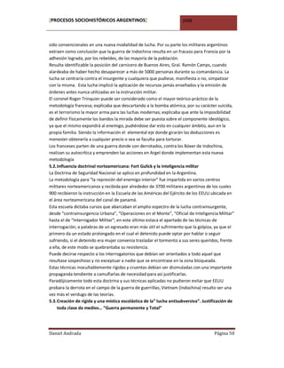 [PROCESOS SOCIOHISTÓRICOS ARGENTINOS]                                2008



sido convencionales en una nueva modalidad de lucha. Por su parte los militares argentinos
extraen como conclusión que la guerra de Indochina resulta en un fracaso para Francia por la
adhesión lograda, por los rebeldes, de las mayoría de la población.
Resulta identificable la posición del carnicero de Buenos Aires, Gral. Ramón Camps, cuando
alardeaba de haber hecho desaparecer a más de 5000 personas durante su comandancia. La
lucha se centraría contra el insurgente y cualquiera que pudiese, manifiesta o no, simpatizar
con la misma. Esta lucha implicó la aplicación de recursos jamás enseñados y la emisión de
órdenes antes nunca utilizadas en la instrucción militar.
El coronel Roger Trinquier puede ser considerado como el mayor teórico-práctico de la
metodología francesa; explicaba que descartando a la bomba atómica, por su carácter suicida,
es el terrorismo la mayor arma para las luchas modernas; explicaba que ante la imposibilidad
de definir físicamente los bandos la mirada debe ser puesta sobre el componente ideológico,
ya que el mismo expondrá al enemigo, pudiéndose dar esto en cualquier ámbito, aun en la
propia familia. Siendo la información el elemental eje donde girarán las deducciones es
menester obtenerla a cualquier precio o sea se faculta para torturar.
Los franceses parten de una guerra donde son derrotados, contra los Bóxer de Indochina,
realizan su autocrítica y emprenden las acciones en Argel donde implementan esta nueva
metodología
5.2. Influencia doctrinal norteamericana: Fort Gulick y la inteligencia militar
La Doctrina de Seguridad Nacional se aplico en profundidad en la Argentina.
La metodología para “la represión del enemigo interior” fue impartida en varios centros
militares norteamericanos y recibida por alrededor de 3700 militares argentinos de los cuales
900 recibieron la instrucción en la Escuela de las Américas del Ejército de los EEUU ubicada en
el área norteamericana del canal de panamá.
Esta escuela dictaba cursos que abarcaban el amplio espectro de la lucha contrainsurgente,
desde “contrainsurgencia Urbana”, “Operaciones en el Monte”, “Oficial de Inteligencia Militar”
hasta el de “Interrogador Militar”; en este último estaca el apartado de las técnicas de
interrogación; a palabras de un egresado eran más útil el sufrimiento que la golpiza, ya que el
primero da un estado prolongado en el cual el detenido puede optar por hablar o seguir
sufriendo, si el detenido era mujer convenía trasladar el tormento a sus seres queridos, frente
a ella, de este modo se quebrantaba su resistencia.
Puede decirse respecto a los interrogatorios que debían ser orientados a todo aquel que
resultase sospechoso y no exceptuar a nadie que se encontrase en la zona bloqueada.
Estas técnicas inocultablemente rígidas y cruentas debían ser disimuladas con una importante
propaganda tendiente a camuflarlas de necesidad para así justificarlas.
Paradójicamente todo esta doctrina y sus técnicas aplicadas no pudieron evitar que EEUU
probara la derrota en el campo de la guerra de guerrillas; Vietnam (Indochina) resulto ser una
vez más el verdugo de las teorías.
5.3. Creación de rígida y una mística escolástica de la” lucha antisubversiva”. Justificación de
     toda clase de medios… “Guerra permanente y Total”




Daniel Andrada                                                                       Página 50
 
