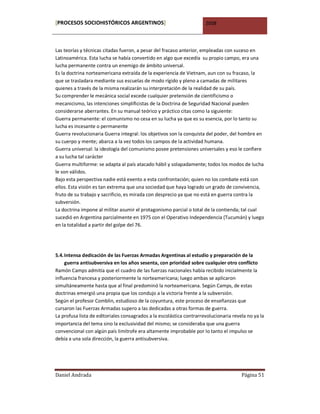 [PROCESOS SOCIOHISTÓRICOS ARGENTINOS]                                 2008



Las teorías y técnicas citadas fueron, a pesar del fracaso anterior, empleadas con suceso en
Latinoamérica. Esta lucha se había convertido en algo que excedía su propio campo, era una
lucha permanente contra un enemigo de ámbito universal.
Es la doctrina norteamericana extraída de la experiencia de Vietnam, aun con su fracaso, la
que se trasladara mediante sus escuelas de modo rígido y pleno a camadas de militares
quienes a través de la misma realizarán su interpretación de la realidad de su país.
Su comprender le mecánica social excede cualquier pretensión de cientificismo o
mecanicismo, las intenciones simplificistas de la Doctrina de Seguridad Nacional pueden
considerarse aberrantes. En su manual teórico y práctico citas como la siguiente:
Guerra permanente: el comunismo no cesa en su lucha ya que es su esencia, por lo tanto su
lucha es incesante o permanente
Guerra revolucionaria Guerra integral: los objetivos son la conquista del poder, del hombre en
su cuerpo y mente; abarca a la vez todos los campos de la actividad humana.
Guerra universal: la ideología del comunismo posee pretensiones universales y eso le confiere
a su lucha tal carácter
Guerra multiforme: se adapta al país atacado hábil y solapadamente; todos los modos de lucha
le son válidos.
Bajo esta perspectiva nadie está exento a esta confrontación; quien no los combate está con
ellos. Esta visión es tan extrema que una sociedad que haya logrado un grado de convivencia,
fruto de su trabajo y sacrificio, es mirada con desprecio ya que no está en guerra contra la
subversión.
La doctrina impone al militar asumir el protagonismo parcial o total de la contienda; tal cual
sucedió en Argentina parcialmente en 1975 con el Operativo Independencia (Tucumán) y luego
en la totalidad a partir del golpe del 76.




5.4. Intensa dedicación de las Fuerzas Armadas Argentinas al estudio y preparación de la
     guerra antisubversiva en los años sesenta, con prioridad sobre cualquier otro conflicto
Ramón Camps admitía que el cuadro de las fuerzas nacionales había recibido inicialmente la
influencia francesa y posteriormente la norteamericana; luego ambas se aplicaron
simultáneamente hasta que al final predominó la norteamericana. Según Camps, de estas
doctrinas emergió una propia que los condujo a la victoria frente a la subversión.
Según el profesor Comblin, estudioso de la coyuntura, este proceso de enseñanzas que
cursaron las Fuerzas Armadas supero a las dedicadas a otras formas de guerra.
La profusa lista de editoriales consagrados a la escolástica contrarrevolucionaria revela no ya la
importancia del tema sino la exclusividad del mismo; se consideraba que una guerra
convencional con algún país limítrofe era altamente improbable por lo tanto el impulso se
debía a una sola dirección, la guerra antisubversiva.




Daniel Andrada                                                                         Página 51
 