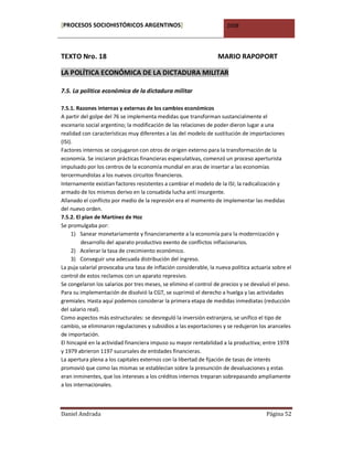 [PROCESOS SOCIOHISTÓRICOS ARGENTINOS]                                 2008




TEXTO Nro. 18                                                     MARIO RAPOPORT

LA POLÍTICA ECONÓMICA DE LA DICTADURA MILITAR

7.5. La política económica de la dictadura militar

7.5.1. Razones internas y externas de los cambios económicos
A partir del golpe del 76 se implementa medidas que transforman sustancialmente el
escenario social argentino; la modificación de las relaciones de poder dieron lugar a una
realidad con características muy diferentes a las del modelo de sustitución de importaciones
(ISI).
Factores internos se conjugaron con otros de origen externo para la transformación de la
economía. Se iniciaron prácticas financieras especulativas, comenzó un proceso aperturista
impulsado por los centros de la economía mundial en aras de insertar a las economías
tercermundistas a los nuevos circuitos financieros.
Internamente existían factores resistentes a cambiar el modelo de la ISI; la radicalización y
armado de los mismos derivo en la consabida lucha anti insurgente.
Allanado el conflicto por medio de la represión era el momento de implementar las medidas
del nuevo orden.
7.5.2. El plan de Martínez de Hoz
Se promulgaba por:
     1) Sanear monetariamente y financieramente a la economía para la modernización y
         desarrollo del aparato productivo exento de conflictos inflacionarios.
     2) Acelerar la tasa de crecimiento económico.
     3) Conseguir una adecuada distribución del ingreso.
La puja salarial provocaba una tasa de inflación considerable, la nueva política actuaria sobre el
control de estos reclamos con un aparato represivo.
Se congelaron los salarios por tres meses, se elimino el control de precios y se devaluó el peso.
Para su implementación de disolvió la CGT, se suprimió el derecho a huelga y las actividades
gremiales. Hasta aquí podemos considerar la primera etapa de medidas inmediatas (reducción
del salario real).
Como aspectos más estructurales: se desreguló la inversión extranjera, se unifico el tipo de
cambio, se eliminaron regulaciones y subsidios a las exportaciones y se redujeron los aranceles
de importación.
El hincapié en la actividad financiera impuso su mayor rentabilidad a la productiva; entre 1978
y 1979 abrieron 1197 sucursales de entidades financieras.
La apertura plena a los capitales externos con la libertad de fijación de tasas de interés
promovió que como las mismas se establecían sobre la presunción de devaluaciones y estas
eran inminentes, que los intereses a los créditos internos treparan sobrepasando ampliamente
a los internacionales.



Daniel Andrada                                                                         Página 52
 
