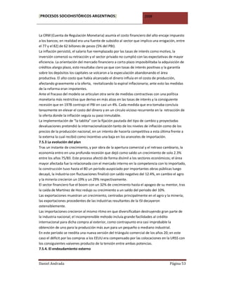 [PROCESOS SOCIOHISTÓRICOS ARGENTINOS]                                2008



La CRM (Cuenta de Regulación Monetaria) asumía el costo financiero del alto encaje impuesto
a los bancos; en realidad era una fuente de subsidio al sector que implico una erogación, entre
el 77 y el 82) de 62 billones de pesos (5% del PBI).
La inflación persistió, el salario fue reemplazado por las tasas de interés como motivo, la
inversión comenzó su retracción y el sector privado no cumplió con las expectativas de mayor
eficiencia. La orientación del mercado financiero a corto plazo imposibilitaba la adquisición de
créditos alargo plazo, esto resultaba claro ya que con tasas de interés positivas y la garantía
sobre los depósitos los capitales se volcaron a la especulación abandonando el área
productiva. El alto costo que había alcanzado el dinero influía en el costo de producción,
afectando gravemente a la oferta, revitalizando la espiral inflacionaria; ante esto las medidas
de la reforma eran impotentes.
Ante el fracaso del modelo se articulan otra serie de medidas contractivas con una política
monetaria más restrictiva que derivo en más alzas en las tasas de interés y la consiguiente
recesión que en 1978 contrajo el PBI en casi un 4%. Cada medida que era tomaba concluía
tenazmente en elevar el costo del dinero y en un círculo vicioso recurrente en la retracción de
la oferta donde la inflación seguía su paso inmutable.
La implementación de “la tablita” con la fijación pautada del tipo de cambio y proyectadas
devaluaciones pretendió la internacionalización tanto de los niveles de inflación como de los
precios de la producción nacional, en un intento de hacerla competitiva a esta última frente a
la externa la cual recibió como incentivo una baja en los aranceles de importación.
7.5.3 La evolución del plan
Tras un instante de crecimiento, y por obra de la apertura comercial y el retraso cambiario, la
economía entro en una profunda recesión que dejó como saldo un crecimiento de solo 2.3%
entre los años 75/83. Este proceso afectó de forma disímil a los sectores económicos; el área
mayor afectada fue la relacionada con el mercado interno en la competencia con lo importado,
la construcción tuvo hasta el 80 un período auspiciado por importantes obras públicas luego
decayó, la industria con fluctuaciones finalizó con saldo negativo del 12.4%, en cambio el agro
y la minería crecieron un 19% y un 29% respectivamente.
El sector financiero fue el boom con un 32% de crecimiento hasta el apogeo de su mentor, tras
la caída de Martínez de Hoz redujo su crecimiento a un saldo del periodo del 10%.
Las exportaciones muestran un crecimiento, centradas principalmente en el agro y la minería;
las exportaciones procedentes de las industrias resultantes de la ISI decayeron
ostensiblemente.
Las importaciones crecieron al mismo ritmo en que diversificaban destruyendo gran parte de
la industria nacional; el incomprensible método incluía grande facilidades al crédito
internacional para dicha compra al exterior, como contrapunto era casi improbable la
obtención de uno para la producción más aun para un pequeño o mediano industrial.
En este período se reedita una nueva versión del triángulo comercial de los años 20; en este
caso el déficit por las compras a los EEUU era compensado por las colocaciones en la URSS con
los consiguientes vaivenes producto de la tensión entre ambas potencias.
7.5.4. El endeudamiento externo


Daniel Andrada                                                                       Página 53
 