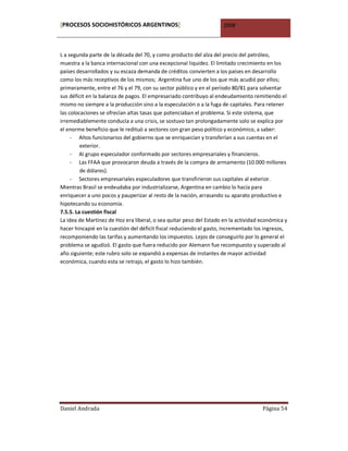 [PROCESOS SOCIOHISTÓRICOS ARGENTINOS]                                2008



L a segunda parte de la década del 70, y como producto del alza del precio del petróleo,
muestra a la banca internacional con una excepcional liquidez. El limitado crecimiento en los
países desarrollados y su escaza demanda de créditos convierten a los países en desarrollo
como los más receptivos de los mismos; Argentina fue uno de los que más acudió por ellos;
primeramente, entre el 76 y el 79, con su sector público y en el período 80/81 para solventar
sus déficit en la balanza de pagos. El empresariado contribuyo al endeudamiento remitiendo el
mismo no siempre a la producción sino a la especulación o a la fuga de capitales. Para retener
las colocaciones se ofrecían altas tasas que potenciaban el problema. Si este sistema, que
irremediablemente conducía a una crisis, se sostuvo tan prolongadamente solo se explica por
el enorme beneficio que le redituó a sectores con gran peso político y económico, a saber:
     - Altos funcionarios del gobierno que se enriquecían y transferían a sus cuentas en el
         exterior.
     - Al grupo especulador conformado por sectores empresariales y financieros.
     - Las FFAA que provocaron deuda a través de la compra de armamento (10.000 millones
         de dólares).
     - Sectores empresariales especuladores que transfirieron sus capitales al exterior.
Mientras Brasil se endeudaba por industrializarse, Argentina en cambio lo hacía para
enriquecer a uno pocos y pauperizar al resto de la nación, arrasando su aparato productivo e
hipotecando su economía.
7.5.5. La cuestión fiscal
La idea de Martínez de Hoz era liberal, o sea quitar peso del Estado en la actividad económica y
hacer hincapié en la cuestión del déficit fiscal reduciendo el gasto, incrementado los ingresos,
recomponiendo las tarifas y aumentando los impuestos. Lejos de conseguirlo por lo general el
problema se agudizó. El gasto que fuera reducido por Alemann fue recompuesto y superado al
año siguiente; este rubro solo se expandió a expensas de instantes de mayor actividad
económica, cuando esta se retrajo, el gasto lo hizo también.




Daniel Andrada                                                                       Página 54
 