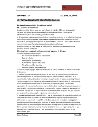 [PROCESOS SOCIOHISTÓRICOS ARGENTINOS]                                2008




TEXTO Nro. 19                                                    MARIO RAPOPORT

LA POLÍTICA ECONÓMICA DEL GOBIERO RADICAL

8.6. La política económica del gobierno radical
8.6.1. La crítica situación inicial
El gobierno militar deja el poder con una inflación de más del 400%, con desocupación
creciente, una deuda externa de más de 45.000 millones de dólares y sin reservas
internacionales; todo esto como muy escueto resumen.
La deuda con sus pagos atrasados constituía el mayor inconveniente. Se tornaba imperiosa una
reducción de las importaciones, para las exportaciones de productos tradicionales no había
expectativas gratas ya que conspiraban los precios en baja, sumando a esto las dificultados de
competitividad que enfrentaban las exportaciones de manufacturas.
Repudiar la deuda no fue la opción; el gobierno opto por renegociarla a sabiendas que
generaría recesión e inflación.
8.6.2. La primera etapa de la política económica; la gestión de Grinspun
Grinspun propuso ambiciosamente:
     - Un crecimiento del PBI en el orden del 5%
     - Bajar la inflación
     - Aumentar los salarios un 8%
     - Aumentar los ingresos tributarios
     - No aplicar medidas recesivas
     - Controlar salarios, precios y divisas
Se resolvió posponer pagos al exterior hasta junio de 1984 y el intento de constituir un frente
de deudores.
La realidad distó de la proyección; producto de una suma de importantes conflictos más la
falta de comprensión en profundidad de en lo que se había convertido la dinámica de la
economía. Las medidas de carácter keynesiano para el impulso de la economía no significaron
cambios importantes en el empresariado, que pensando en la transitoriedad de esas medidas
prácticamente no variaron su nivel de producción; se habían adaptado a un esquema
especulativo de inversiones financieras muy rentables. En el área fiscal tampoco se obtuvieron
los resultados esperados, no se pudieron incrementar los ingresos fiscales por la alta inflación
imperante. Tras fracasar en la creación de un frente de deudores no quedo más que negociar
con los acreedores externos y los organismos internacionales.
La banca acreedora impuso sus condiciones y tras un memorándum de entendimiento se firmo
un acuerdo de “stand by” con el FMI. Existieron factores que provocaron que las mejoras
brillaran por su ausencia: la perceptible cuota de improvisación en las acciones de gobierno
quitaban solidez a lo implementado, el ingreso de divisas disminuía producto del deterioro de
las condiciones de intercambio y los intereses de la deuda pública no permitían el equilibrio en
dichas cuentas. Podemos mencionar al comercio exterior como una esperanza trunca ya que
las condiciones mundiales llevaron a que la sobreoferta disminuyera los precios de los
productos del agro.

Daniel Andrada                                                                       Página 55
 