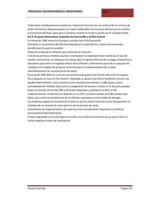 [PROCESOS SOCIOHISTÓRICOS ARGENTINOS]                                2008



Todas estas complicaciones aunaban las impericias técnicas con una actitud de los centros de
poder económico despreocupada y en nada colaboradora de la nueva democracia en cambio
en la tesitura de llevar agua para su molino, secaron el rio de la nación ya en una baja límite.
8.6.3. El ajuste heterodoxo: la gestión de Sourrouille y el Plan Austral
En marzo de 1985 renuncia Grinspun y asume Juan Vital Sourouille.
Estimaba un crecimiento del 4% anual basado en la exportación y tasas internacionales
beneficiosas (lo que no sucedió).
Proponía la baja de la inflación para estimular la inversión.
Una de las primeras medidas apunto a recomponer la exportación por medio de un tipo de
cambio conveniente, se redujeron los plazos para el ingreso efectivo de los pagos impositivos y
aduaneros para evitar el negativo efecto de la inflación; estas fueron parte de un paquete de
medidas con el objeto de preparar el terreno para la implementación de un plan
antiinflacionario con características de shock.
En junio de 1985 Alfonsín anuncia una economía de guerra con fuerte reducción en el gasto.
Poco después se inicio el Plan Austral. Implicaba un ajuste muy fuerte tendiente a evitar una
posible hiperinflación; nace el austral como moneda equivalente a 1.000 pesos y viene
acompañado de medidas tales como la congelación de precios y tarifas al 12 de junio pasado;
bajan las tasa de interés del 28% y 30 % para depósitos y préstamos al 4% y al 6%
respectivamente. Finalmente se devalúa en un 15% y se fija el cambio en 0.80 centavos por
dólar; para evitar la transferencia de la inflación esperada se crea la tabla de desagio.
Las empresas apoyaron inicialmente el plan ya que los costos financieros que desaparecían se
restaban de sus precios de costo pero no de los precios de venta.
Aumentaron las exportaciones y las reservas y las recaudaciones impositivas y tarifarias
evolucionaron favorablemente.
El éxito registrado en el corto plazo escondía una insuficiencia estructural ya que el plan no
incluía objetivos reales de reactivación




Daniel Andrada                                                                       Página 56
 