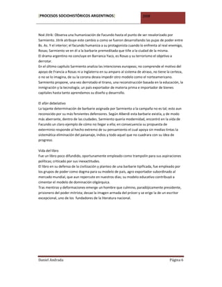 [PROCESOS SOCIOHISTÓRICOS ARGENTINOS]                                 2008



Noé Jitrik: Observa una humanización de Facundo hasta el punto de ser revalorizado por
Sarmiento. Jitrik atribuye este cambio a como se fueron desarrollando las pujas de poder entre
Bs. As. Y el interior; el facundo humaniza a su protagonista cuando lo enfrenta al real enemigo,
Rosas; Sarmiento ve en él a la barbarie premeditada que tiñe a la ciudad de la misma.
El drama argentino no concluye en Barranca Yaco, es Rosas y su terrorismo el objetivo a
derrotar.
En el último capítulo Sarmiento analiza las intenciones europeas; no comprende el motivo del
apoyo de Francia a Rosas ni a Inglaterra en su amparo al sistema de atraso, no tiene la certeza,
o no se lo imagina, de su la corona desea impedir otro modelo como el norteamericano.
Sarmiento propone, una vez derrotado el tirano, una reconstrucción basada en la educación, la
inmigración y la tecnología; un país exportador de materia prima e importador de bienes
capitales hasta tanto aprendamos su diseño y desarrollo.

El afán debelativo
La tajante determinación de barbarie asignada por Sarmiento a la campaña no es tal; esto aun
reconocido por su más fervientes defensores. Según Alberdi esta barbarie existía, y de modo
más aberrante, dentro de las ciudades. Sarmiento quería modernidad, encontró en la vida de
Facundo un claro ejemplo de cómo no llegar a ella; en consecuencia su propuesta de
exterminio responde al hecho extremo de su pensamiento el cual apoya sin medias tintas la
sistemática eliminación del paisanaje, indios y todo aquel que no cuadrara con su idea de
progreso.

Vida del libro
Fue un libro poco difundido, oportunamente empleado como trampolín para sus aspiraciones
políticas; criticado por sus inexactitudes.
El libro en su defensa de la civilización y planteo de una barbarie tipificada, fue empleado por
los grupos de poder como dogma para su modelo de país, agro exportador subordinado al
mercado mundial, que aun repercute en nuestros días; su modelo educativo contribuyó a
cimentar el modelo de dominación oligárquica.
Tras mentiras y deformaciones emerge un hombre que culmino, paradójicamente presidente,
prisionero del poder mitrista; decae la imagen armada del prócer y se erige la de un escritor
excepcional, uno de los fundadores de la literatura nacional.




Daniel Andrada                                                                          Página 6
 