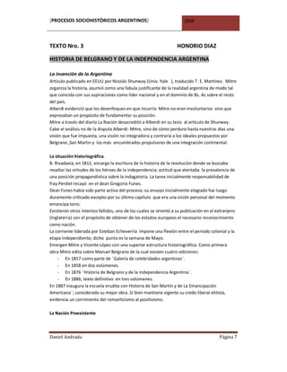 [PROCESOS SOCIOHISTÓRICOS ARGENTINOS]                                  2008




TEXTO Nro. 3                                                       HONORIO DIAZ

HISTORIA DE BELGRANO Y DE LA INDEPENDENCIA ARGENTINA

La invención de la Argentina
Artículo publicado en EEUU por Nicolás Shunway (Univ. Yale ), traducido T. E. Martínez. Mitre
organiza la historia, asumió como una fabula justificante de la realidad argentina de modo tal
que coincida con sus aspiraciones como líder nacional y en el dominio de Bs. As sobre el resto
del país.
Alberdi evidenció que los desenfoques en que incurría Mitre no eran involuntarios sino que
expresaban un propósito de fundamentar su posición.
Mitre a través del diario La Nación desacreditó a Alberdi en su tesis al artículo de Shunway.
Cabe el análisis no de la disputa Alberdi- Mitre, sino de cómo perduro hasta nuestros días una
visión que fue impuesta, una visión no integradora y contraria a los ideales propuestos por
Belgrano ,San Martin y los más encumbrados propulsores de una integración continental.

La situación historiográfica.
B. Rivadavia, en 1812, encargo la escritura de la historia de la revolución donde se buscaba
resaltar las virtudes de los héroes de la independencia: actitud que alentaba la prevalencia de
una posición propagandística sobre la indagatoria. La tarea inicialmente responsabilidad de
fray Perdiel recayó en el dean Gregorio Funes.
Dean Funes había sido parte activa del proceso; su ensayo inicialmente elogiado fue luego
duramente criticado excepto por su último capítulo que era una visión personal del momento
emancipa torio.
Existieron otros intentos fallidos, uno de los cuales se orientó a su publicación en el extranjero
(Inglaterra) con el propósito de obtener de los estados europeos el necesario reconocimiento
como nación.
La corriente liderada por Esteban Echeverría impone una flexión entre el período colonial y la
etapa independiente; dicho punto es la semana de Mayo.
Emergen Mitre y Vicente López con una superior estructura historiográfica. Como primera
obra Mitre edita sobre Manuel Belgrano de la cual existen cuatro ediciones:
    - En 1857 como parte de ¨Galería de celebridades argentinas¨.
    - En 1858 en dos volúmenes.
    - En 1876 ¨Historia de Belgrano y de la independencia Argentina¨.
    - En 1886, texto definitivo en tres volúmenes.
En 1887 inaugura la escuela erudita con Historia de San Martín y de La Emancipación
Americana¨; considerada su mejor obra .Si bien mantiene vigente su credo liberal elitista,
evidencia un corrimiento del romanticismo al positivismo.

La Nación Preexistente



Daniel Andrada                                                                           Página 7
 