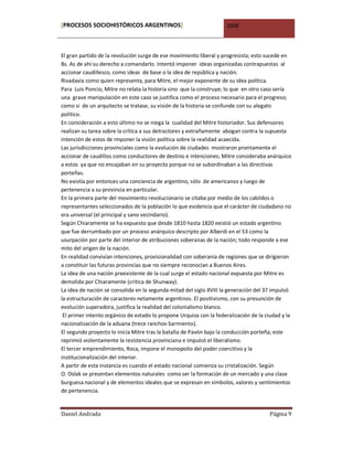 [PROCESOS SOCIOHISTÓRICOS ARGENTINOS]                                2008



El gran partido de la revolución surge de ese movimiento liberal y progresista; esto sucede en
Bs. As de ahí su derecho a comandarlo. Intentó imponer ideas organizadas contrapuestas al
accionar caudillesco, como ideas de base o la idea de república y nación.
Rivadavia como quien representa, para Mitre, el mejor exponente de su idea política.
Para Luis Poncio, Mitre no relata la historia sino que la construye; lo que en otro caso sería
una grave manipulación en este caso se justifica como el proceso necesario para el progreso;
como si de un arquitecto se tratase, su visión de la historia se confunde con su alegato
político.
En consideración a esto último no se niega la cualidad del Mitre historiador. Sus defensores
realizan su tarea sobre la crítica a sus detractores y extrañamente abogan contra la supuesta
intención de estos de imponer la visión política sobre la realidad acaecida.
Las jurisdicciones provinciales como la evolución de ciudades mostraron prontamente el
accionar de caudillos como conductores de destino e intenciones; Mitre consideraba anárquico
a estos ya que no encajaban en su proyecto porque no se subordinaban a las directivas
porteñas.
No existía por entonces una conciencia de argentino, sólo de americanos y luego de
pertenencia a su provincia en particular.
En la primera parte del movimiento revolucionario se citaba por medio de los cabildos o
representantes seleccionados de la población lo que evidencia que el carácter de ciudadano no
era universal (el principal y sano vecindario).
Según Chiaramente se ha expuesto que desde 1810 hasta 1820 existió un estado argentino
que fue derrumbado por un proceso anárquico descripto por Alberdi en el 53 como la
usurpación por parte del interior de atribuciones soberanas de la nación; todo responde a ese
mito del origen de la nación.
En realidad convivían intenciones, provisionalidad con soberanía de regiones que se dirigieron
a constituir las futuras provincias que no siempre reconocían a Buenos Aires.
La idea de una nación preexistente de la cual surge el estado nacional expuesta por Mitre es
demolida por Chiaramente (crítica de Shunway).
La idea de nación se consolida en la segunda mitad del siglo XVIII la generación del 37 impulsó
la estructuración de caracteres netamente argentinos. El positivismo, con su presunción de
evolución superadora, justifica la realidad del colonialismo blanco.
 El primer intento orgánico de estado lo propone Urquiza con la federalización de la ciudad y la
nacionalización de la aduana (trece ranchos-Sarmiento).
El segundo proyecto lo inicia Mitre tras la batalla de Pavón bajo la conducción porteña; este
reprimió violentamente la resistencia provinciana e impulsó el liberalismo.
El tercer emprendimiento, Roca, impone el monopolio del poder coercitivo y la
institucionalización del interior.
A partir de esta instancia es cuando el estado nacional comienza su cristalización. Según
O. Oslak se presentan elementos naturales como ser la formación de un mercado y una clase
burguesa nacional y de elementos ideales que se expresan en símbolos, valores y sentimientos
de pertenencia.


Daniel Andrada                                                                         Página 9
 