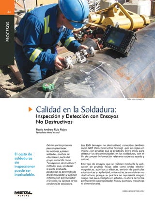 WWW.METALACTUAL.COM
PROCESOS
44
Calidad en la Soldadura:
Inspección y Detección con Ensayos
No Destructivos
Paola Andrea Ruiz Rojas
Periodista Metal Actual
Foto: www.inetgiant.in
El costo de
soldaduras
sin
inspeccionar
puede ser
incalculable.
Existen varios procesos
para inspeccionar
las uniones y piezas
soldadas, muchos de
ellos hacen parte del
grupo conocido como
“ensayos no destructivos”,
métodos que, sin dañar
la pieza evaluada,
posibilitan la detección de
discontinuidades y aportan
información precisa sobre
el estado y la calidad de los
cordones de soldadura.
Los END (ensayos no destructivos) conocidos también
como NDT (Non Destructive Testing) –por sus siglas en
inglés–, son pruebas que se practican, entre otros, para
detectar las discontinuidades en las soldaduras, con el
fin de conocer información relevante sobre su estado y
calidad.
Este tipo de ensayos, que se realizan mediante la apli-
cación de pruebas físicas tales como ondas electro-
magnéticas, acústicas y elásticas, emisión de partículas
subatómicas y capilaridad, entre otras, se consideran no
destructivos, porque su práctica no representa ningún
riesgo real para el objeto en estudio, ni altera de forma
permanente sus propiedades físicas, químicas, mecánicas
ni dimensionales.
 