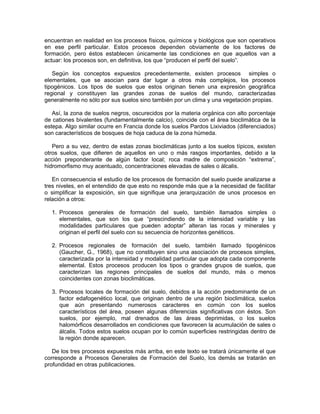 encuentran en realidad en los procesos físicos, químicos y biológicos que son operativos
en ese perfil particular. Estos procesos dependen obviamente de los factores de
formación, pero éstos establecen únicamente las condiciones en que aquellos van a
actuar: los procesos son, en definitiva, los que “producen el perfil del suelo”.

   Según los conceptos expuestos precedentemente, existen procesos simples o
elementales, que se asocian para dar lugar a otros más complejos, los procesos
tipogénicos. Los tipos de suelos que estos originan tienen una expresión geográfica
regional y constituyen las grandes zonas de suelos del mundo, caracterizadas
generalmente no sólo por sus suelos sino también por un clima y una vegetación propias.

   Así, la zona de suelos negros, oscurecidos por la materia orgánica con alto porcentaje
de cationes bivalentes (fundamentalmente calcio), coincide con el área bioclimática de la
estepa. Algo similar ocurre en Francia donde los suelos Pardos Lixiviados (diferenciados)
son característicos de bosques de hoja caduca de la zona húmeda.

   Pero a su vez, dentro de estas zonas bioclimáticas junto a los suelos típicos, existen
otros suelos, que difieren de aquellos en uno o más rasgos importantes, debido a la
acción preponderante de algún factor local; roca madre de composición “extrema”,
hidromorfismo muy acentuado, concentraciones elevadas de sales o álcalis.

   En consecuencia el estudio de los procesos de formación del suelo puede analizarse a
tres niveles, en el entendido de que esto no responde más que a la necesidad de facilitar
o simplificar la exposición, sin que signifique una jerarquización de unos procesos en
relación a otros:

  1. Procesos generales de formación del suelo, también llamados simples o
     elementales, que son los que “prescindiendo de la intensidad variable y las
     modalidades particulares que pueden adoptar” alteran las rocas y minerales y
     originan el perfil del suelo con su secuencia de horizontes genéticos.

  2. Procesos regionales de formación del suelo, también llamado tipogénicos
     (Gaucher, G., 1968), que no constituyen sino una asociación de procesos simples,
     caracterizada por la intensidad y modalidad particular que adopta cada componente
     elemental. Estos procesos producen los tipos o grandes grupos de suelos, que
     caracterizan las regiones principales de suelos del mundo, más o menos
     coincidentes con zonas bioclimáticas.

  3. Procesos locales de formación del suelo, debidos a la acción predominante de un
     factor edafogenético local, que originan dentro de una región bioclimática, suelos
     que aún presentando numerosos caracteres en común con los suelos
     característicos del área, poseen algunas diferencias significativas con éstos. Son
     suelos, por ejemplo, mal drenados de las áreas deprimidas, o los suelos
     halomórficos desarrollados en condiciones que favorecen la acumulación de sales o
     álcalis. Todos estos suelos ocupan por lo común superficies restringidas dentro de
     la región donde aparecen.

   De los tres procesos expuestos más arriba, en este texto se tratará únicamente el que
corresponde a Procesos Generales de Formación del Suelo, los demás se tratarán en
profundidad en otras publicaciones.
 