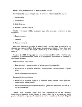 PROCESOS GENERALES DE FORMACION DEL SUELO

  Crompton (1962) agrupa a los procesos de formación del suelo en cuatro grupos:

  1. Meteorización

  2. Translocación

  3. Ciclo Orgánico

  4. Erosión - Aporte Superficial

   Wright y Bennema (1965), consideran que estos procesos pertenecen a tres
regímenes:

  1. Descomposición

  2. Orgánico

  3. Rejuvenecimiento

   El primero, incluye los procesos de Meteorización y Translocación de Crompton, los
otros dos corresponden al Ciclo Orgánico y a los procesos de Erosión - Aporte Superficial
de Crompton. El enfoque de Wright y Bennema y el de Crompton son, pues, casi
idénticos.

   Gaucher, G. (1968) distingue por una parte, los Procesos Elementales y los Procesos
Tipogénicos, y por otro distingue, dentro de la edafogénesis, dos tiempos: la formación y
la evolución del suelo.

  La formación del suelo incluye:

  – Desintegración y descomposición de la roca madre (meteorización).

  – Acumulación de materias minerales: aluvionamiento, coluvionamiento y aporte
    eólico.

  – Acumulación de materia orgánica.

  La evolución del suelo incluye:

  – Migración de materias orgánicas y minerales tanto solubles como coloidales,
    descendentes o ascendentes.

  – Acumulación de los productos de la migración, ya sea en un horizonte profundo (B o
    C) o en la superficie.


   Tiempo atrás, Robinson (1960) hizo una sistematización de los procesos
edafogenéticos bastante similar. Separó la meteorización, de la formación del suelo
propiamente dicha, aunque señaló lúcidamente que “la iniciación del desarrollo del perfil
 