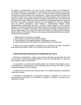 no detiene la meteorización, sino que los dos procesos pueden ser simultáneos”.
Puntualizó además que “los procesos de meteorización sólo cesan cuando el suelo cesa
de contener minerales meteorizables” y que “en muchos suelos rocosos superficiales la
formación del suelo comienza con la meteorización”. Dentro de los procesos de desarrollo
del perfil, el mismo autor incluyó la acumulación de materia orgánica y los fenómenos de
eluviación (lavado de sustancias desde los horizontes superiores hacia los inferiores del
perfil) e iluviación (acumulación de dichas sustancias). Aún distinguió eluviación mecánica
que afecta a la arcilla, y eluviación química, en la que estableció un orden de migración
para los distintos compuestos: sales solubles y medianamente solubles, bases
intercambiables, sesquióxidos de hierro y aluminio, materia orgánica y sílice. Aunque
Robinson no los llamó expresamente procesos simples o elementales, parece evidente no
obstante que los consideró como tales y que los procesos complejos o tipogénicos eran
los que daban origen a los “grupos” de suelos. De acuerdo a lo expuesto por Crompton,
Wright y Bennema, Robinson y Gaucher, los procesos elementales de formación del perfil
del suelo son los siguientes:

  1.   Meteorización de las rocas y minerales.
  2.   Acumulación y evolución de la materia orgánica.
  3.   Translocación de compuestos solubles o coloidales en el perfil.
  4.   Rejuvenecimiento del suelo (aporte de material fresco) por distintas vas.

  A estos se les podría agregar al desarrollo de la estructura del suelo, reconocido
expresamente por Brewer (1964), como proceso de formación del suelo.



  OTROS PROCESOS GENERALES DE FORMACION DEL SUELO

   Aparte de la meteorización, existen otros procesos generales de formación del suelo
que ya fueron enumerados precedentemente y que serán considerados a lo largo del
curso según se indica a continuación.

   La acumulación y evolución de la materia orgánica se considera más adelante, junto a
la identificación y caracterización de los diferentes tipos de humus del suelo y de los
compuestos orgánicos que los integran.

    El desarrollo de la estructura del suelo se tratar en el capítulo dedicado a propiedades
físicas de los suelos.

   Finalmente, la translocación de compuestos solubles o coloidales en el perfil y el
rejuvenecimiento del suelo se considerarán al analizar los factores y procesos de la
formación del suelo.
 