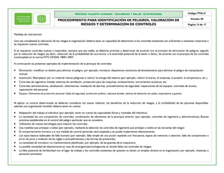 PROCESO TALENTO HUMANO / SEGURIDAD Y SALUD OCUPACIONAL
PROCEDIMIENTO PARA IDENTIFICACIÓN DE PELIGROS, VALORACIÓN DE
RIESGOS Y DETERMINACIÓN DE CONTROLES
Código: PTH.21
Versión: 05
Pagina 15 de 17
Medidas de intervención
Una vez completada la valoración de los riesgos la organización debería estar en capacidad de determinar si los controles existentes son suficientes o necesitan mejorarse o
se requieren nuevos controles.
Si se requieren controles nuevos o mejorados, siempre que sea viable, se deberían priorizar y determinar de acuerdo con el principio de eliminación de peligros, seguido
por la reducción de riesgos (es decir, reducción de la probabilidad de ocurrencia, o la severidad potencial de la lesión o daño), de acuerdo con la jerarquía de los controles
contemplada en la norma NTC-OHSAS 18001:2007.
A continuación se presentan ejemplos de implementación de la jerarquía de controles:
· Eliminación: modificar un diseño para eliminar el peligro, por ejemplo, introducir dispositivos mecánicos de levantamiento para eliminar el peligro de manipulación
manual.
· Sustitución: Reemplazar por un material menos peligroso o reducir la energía del sistema (por ejemplo, reducir la fuerza, el amperaje, la presión, la temperatura, etc.).
· Controles de ingeniería: Instalar sistemas de ventilación, protección para las maquinas, enclavamiento, cerramientos acústicos, etc.
· Controles administrativos, señalización, advertencias: instalación de alarmas, procedimientos de seguridad, inspecciones de los equipos, controles de acceso,
capacitación del personal.
· Equipos / Elementos de protección personal: Gafas de seguridad, protección auditiva, máscaras faciales, sistema de detención de caídas, respiradores y guantes.
Al aplicar un control determinado se deberían considerar los costos relativos, los beneficios de la reducción de riesgos, y la confiabilidad de las opciones disponibles,
además una organización también debería tener en cuenta:
· Adaptación del trabajo al individuo (por ejemplo, tener en cuenta las capacidades físicas y mentales del individuo).
· La necesidad de una composición de controles, combinación de elementos de la jerarquía anterior (por ejemplo, controles de ingeniería y administrativos) Buenas
prácticas establecidas en el control del peligro particular que se considera.
· Utilización de nuevas tecnologías para mejorar los controles.
· Usa medidas que protejan a todos (por ejemplo, mediante la selección de controles de ingeniería que protejan a todos en las cercanías del riesgo)
· El comportamiento humano y si una medida de control particular será aceptada y se puede implementar efectivamente.
· Los tipos básicos habituales de falla humana (por ejemplo, falla simple de una acción repetida con frecuencia, lapsos de memoria o atención, falta de comprensión o
error de juicio y violación de las reglas o procedimientos) y las formas de prevenirlos.
· La necesidad de introducir un mantenimiento planificado, por ejemplo, de las guardas de la maquinaria.
· La posible necesidad de disposiciones en caso de emergencias/contingencias en donde faltan los controles de riesgos.
· La falta potencial de familiaridad con el lugar de trabajo y los controles existentes de quienes no tienen un empleo directo en la organización por ejemplo, visitantes o
personal contratista.
 