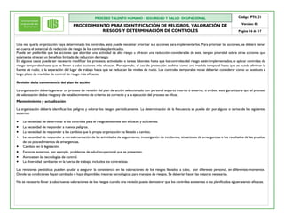PROCESO TALENTO HUMANO / SEGURIDAD Y SALUD OCUPACIONAL
PROCEDIMIENTO PARA IDENTIFICACIÓN DE PELIGROS, VALORACIÓN DE
RIESGOS Y DETERMINACIÓN DE CONTROLES
Código: PTH.21
Versión: 05
Pagina 16 de 17
Una vez que la organización haya determinado los controles, esta puede necesitar priorizar sus acciones para implementarlos. Para priorizar las acciones, se debería tener
en cuenta el potencial de reducción de riesgo de los controles planificados.
Puede ser preferible que las acciones que abordan una actividad de alto riesgo u ofrecen una reducción considerable de este, tengan prioridad sobre otras acciones que
solamente ofrecen un beneficio limitado de reducción de riesgo.
En algunos casos puede ser necesario modificar los procesos, actividades o tareas laborales hasta que los controles del riesgo estén implementados, o aplicar controles de
riesgo temporales hasta que se lleven a cabo acciones más eficaces. Por ejemplo, el uso de protección auditiva como una medida temporal hasta que se pueda eliminar la
fuente de ruido, o la separación del lugar de trabajo hasta que se reduzcan los niveles de ruido. Los controles temporales no se deberían considerar como un sustituto a
largo plazo de medidas de control de riesgo más eficaces.
Revisión de la conveniencia del plan de acción
La organización debería generar un proceso de revisión del plan de acción seleccionado con personal experto interno o externo, o ambos, esto garantizaría que el proceso
de valorización de los riesgos y de establecimiento de criterios es correcto y a la ejecución del proceso es eficaz.
Mantenimiento y actualización
La organización debería identificar los peligros y valorar los riesgos periódicamente. La determinación de la frecuencia se puede dar por alguno o varios de los siguientes
aspectos:
· La necesidad de determinar si los controles para el riesgo existentes son eficaces y suficientes.
· La necesidad de responder a nuevos peligros.
· La necesidad de responder a los cambios que la propia organización ha llevado a cambio.
· La necesidad de responder a retroalimentación de las actividades de seguimiento, investigación de incidentes, situaciones de emergencias o los resultados de las pruebas
de los procedimientos de emergencias.
· Cambios en la legislación.
· Factores externos, por ejemplo, problemas de salud ocupacional que se presenten.
· Avances en las tecnologías de control.
· La diversidad cambiante en la fuerza de trabajo, incluidos los contratistas.
Las revisiones periódicas pueden ayudar a asegurar la consistencia en las valoraciones de los riesgos llevados a cabo, por diferente personal, en diferentes momentos.
Donde las condiciones hayan cambiado o haya disponibles mejoras tecnológicas para manejos de riesgos, Se deberían hacer las mejoras necesarias.
No es necesario llevar a cabo nuevas valoraciones de los riesgos cuando una revisión puede demostrar que los controles existentes o los planificados siguen siendo eficaces.
 