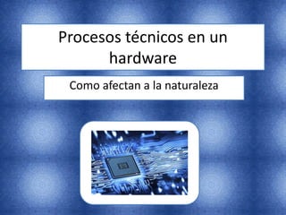 Procesos técnicos en un
hardware
Como afectan a la naturaleza
 