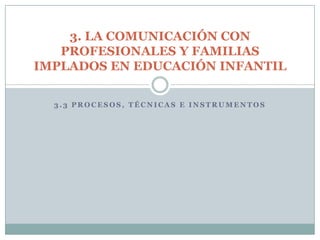 3. LA COMUNICACIÓN CON
   PROFESIONALES Y FAMILIAS
IMPLADOS EN EDUCACIÓN INFANTIL

  3.3 PROCESOS, TÉCNICAS E INSTRUMENTOS
 