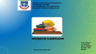 REPUBLICA BOLIVARIANA DE VENEZUELA
UNIVERSIDAD YACAMBU
LIC. INFORMACION Y DOCUMENTACION
PROCESOS TECNICOS EN BIBLIOTECA

SISTEMAS DE CLASIFICACION

Barquisimeto, Marzo 2014

Ludy Córdoba
C.I. 9145124
HID-112-00097V
Profesor: Aldo
Méndez

 