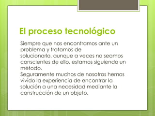 El proceso tecnológico
Siempre que nos encontramos ante un
problema y tratamos de
solucionarlo, aunque a veces no seamos
conscientes de ello, estamos siguiendo un
método.
Seguramente muchos de nosotros hemos
vivido la experiencia de encontrar la
solución a una necesidad mediante la
construcción de un objeto.

 