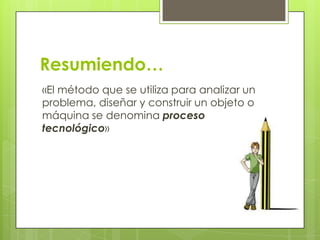 Resumiendo…
«El método que se utiliza para analizar un
problema, diseñar y construir un objeto o
máquina se denomina proceso
tecnológico»

 