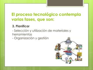 El proceso tecnológico contempla
varias fases, que son:
3. Planificar
- Selección y utilización de materiales y
herramientas
- Organización y gestión

 