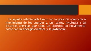 Es aquella relacionada tanto con la posición como con el
movimiento de los cuerpos y, por tanto, involucra a las
distintas energías que tiene un objetivo en movimiento,
como son la energía cinética y la potencial.
 