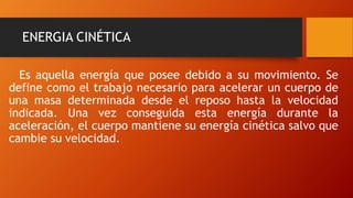 ENERGIA CINÉTICA
Es aquella energía que posee debido a su movimiento. Se
define como el trabajo necesario para acelerar un cuerpo de
una masa determinada desde el reposo hasta la velocidad
indicada. Una vez conseguida esta energía durante la
aceleración, el cuerpo mantiene su energía cinética salvo que
cambie su velocidad.
 