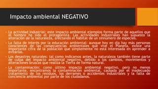 Impacto ambiental NEGATIVO
- La actividad industrial: este impacto ambiental ejemplos forma parte de aquellos que
el hombre ha sido el protagonista. Las actividades industriales han supuesto la
alteración de la naturaleza, afectando el hábitat de un sinnúmero de especies.
- La falta de interés por la educación ambiental: aunque hoy en día hay más personas
conscientes de las consecuencias ambientales que vive el Planeta, existe una
importante cifra de la población que simplemente no está interesada en aprender a
evitarlas.
- Los desastres naturales: tal como indicamos antes, la naturaleza también tiene parte
de culpa del impacto ambiental negativo, debido a los cambios, movimientos y
alteraciones bruscas que realiza la Tierra de forma natural.
- La contaminación: como último impacto ambiental negativo, pero no menos
importante, encontramos la contaminación ambiental, causada por el inadecuado
tratamiento de los residuos, los derrames o accidentes industriales y la falta de
conciencia ambiental por parte de los ciudadanos.
 
