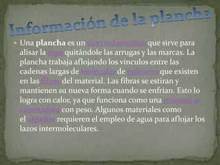  Una plancha es un electrodoméstico que sirve para
 alisar la ropa quitándole las arrugas y las marcas. La
 plancha trabaja aflojando los vínculos entre las
 cadenas largas de moléculas de polímero que existen
 en las fibras del material. Las fibras se estiran y
 mantienen su nueva forma cuando se enfrían. Esto lo
 logra con calor, ya que funciona como una resistencia
 calentadora con peso. Algunos materiales como
 el algodón requieren el empleo de agua para aflojar los
 lazos intermoleculares.
 