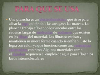  Una plancha es un electrodoméstico que sirve para
 alisar la ropa quitándole las arrugas y las marcas. La
 plancha trabaja aflojando los vínculos entre las
 cadenas largas de moléculas de polímero que existen
 en las fibras del material. Las fibras se estiran y
 mantienen su nueva forma cuando se enfrían. Esto lo
 logra con calor, ya que funciona como una resistencia
 calentadora con peso. Algunos materiales como
 el algodón requieren el empleo de agua para aflojar los
 lazos intermoleculares
 