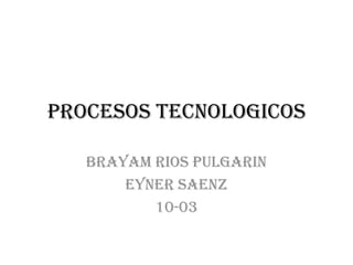 PROCESOS TECNOLOGICOS

   BRAYAM RIOS PULGARIN
       EYNER SAENZ
          10-03
 