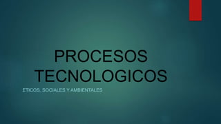 PROCESOS
TECNOLOGICOS
ETICOS, SOCIALES Y AMBIENTALES
 