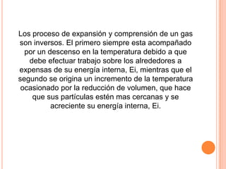 Los proceso de expansión y comprensión de un gas
son inversos. El primero siempre esta acompañado
  por un descenso en la temperatura debido a que
   debe efectuar trabajo sobre los alrededores a
expensas de su energía interna, Ei, mientras que el
segundo se origina un incremento de la temperatura
 ocasionado por la reducción de volumen, que hace
    que sus partículas estén mas cercanas y se
          acreciente su energía interna, Ei.
 