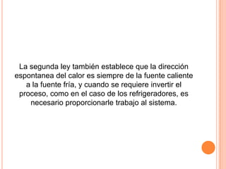 La segunda ley también establece que la dirección
espontanea del calor es siempre de la fuente caliente
   a la fuente fría, y cuando se requiere invertir el
 proceso, como en el caso de los refrigeradores, es
    necesario proporcionarle trabajo al sistema.
 
