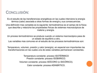 CONCLUSIÓN:
 Es el estudio de las transferencias energéticas en las cuales interviene la energía
     térmica (calor) asociada a otras formas de energía y sus consecuencias.
Una definición mas completa es la siguiente: termodinámica es el campo de la física
  que describe y relaciona las propiedades físicas de sistemas macroscópicos de
                                 materia y energía.

 Un proceso termodinámico se produce cuando un sistema macroscópico pasa de
                        un estado de equilibrio a otro.
  Las variables mas comunes en el estudio de los procesos termodinámicos son:

 Temperatura, volumen, presión y calor (energía), en especial son importantes las
  transformaciones en las cuales una de estas variables permanecen constantes.

                  Temperatura constante: proceso ISOTÉRMICO
                    Presión constante: proceso ISOBÁRICO.
             Volumen constante: proceso ISÓCORO (o ISICÓRICO).
                      Calor constante: proceso ADIABÁTICO.
 