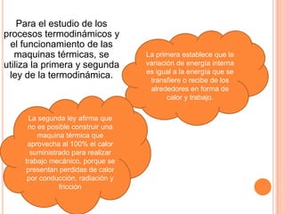 Para el estudio de los
procesos termodinámicos y
 el funcionamiento de las
   maquinas térmicas, se            La primera establece que la
utiliza la primera y segunda        variación de energía interna
                                    es igual a la energía que se
 ley de la termodinámica.            transfiere o recibe de los
                                     alrededores en forma de
                                           calor y trabajo.

      La segunda ley afirma que
      no es posible construir una
         maquina térmica que
      aprovecha al 100% el calor
       suministrado para realizar
     trabajo mecánico, porque se
     presentan perdidas de calor
      por conducción, radiación y
                fricción
 