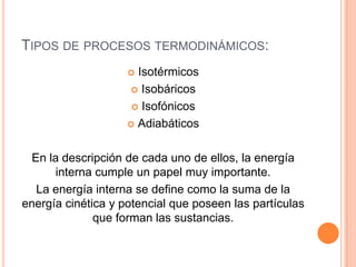 TIPOS DE PROCESOS TERMODINÁMICOS:
                     Isotérmicos
                     Isobáricos

                      Isofónicos

                     Adiabáticos



  En la descripción de cada uno de ellos, la energía
       interna cumple un papel muy importante.
   La energía interna se define como la suma de la
energía cinética y potencial que poseen las partículas
              que forman las sustancias.
 